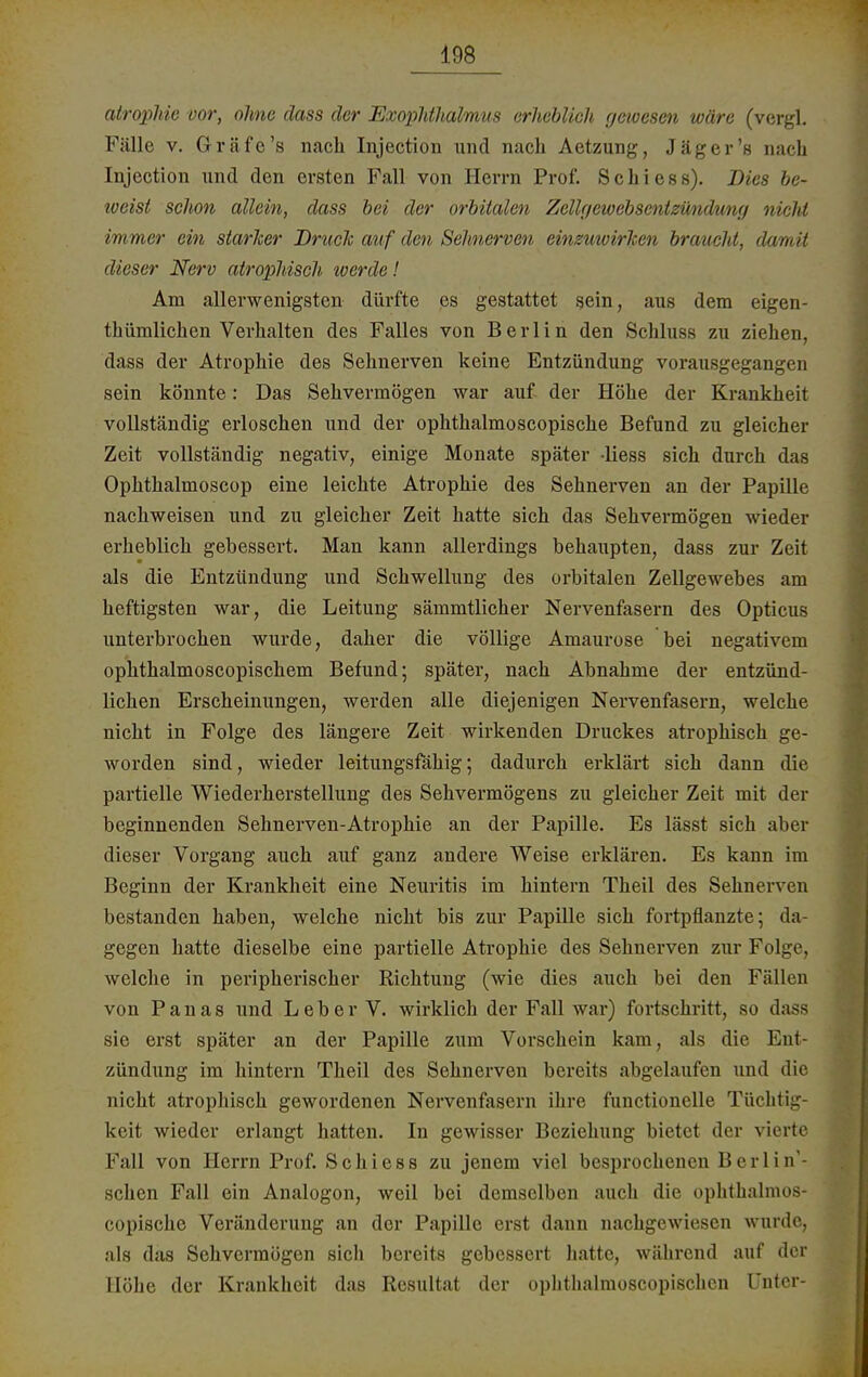 atrophie vor, ohne dass der Exophthalmus erheblich yewesen wäre (vergl. Fälle v. Gräfe's nach Injection und nach Aetzung, Jäger's nach Injection und den ersten Fall von Herrn Prof. Schi ess). Dies be- weist schon allein, dass bei der orbitalen Zcllyewebscntzwidung nicht immer ein starker Bruch auf den Sehnerven einzuwirken braucht, damit dieser Nerv atrophisch toerde! Am allerwenigsten dürfte es gestattet sein, aus dem eigen- tümlichen Verhalten des Falles von Berlin den Schluss zu ziehen, dass der Atrophie des Sehnerven keine Entzündung vorausgegangen sein könnte: Das Sehvermögen war auf der Höhe der Krankheit vollständig erloschen und der ophthalmoscopische Befund zu gleicher Zeit vollständig negativ, einige Monate später Hess sich durch das Ophthalmoscop eine leichte Atrophie des Sehnerven an der Papille nachweisen und zu gleicher Zeit hatte sich das Sehvermögen wieder erheblich gebessert. Man kann allerdings behaupten, dass zur Zeit als die Entzündung und Schwellung des orbitalen Zellgewebes am heftigsten war, die Leitung sämmtlicher Nervenfasern des Opticus unterbrochen wurde, daher die völlige Amaurose bei negativem ophthalmoscopischem Befund; später, nach Abnahme der entzünd- lichen Erscheinungen, werden alle diejenigen Nervenfasern, welche nicht in Folge des längere Zeit wirkenden Druckes atrophisch ge- worden sind, wieder leitungsfähig; dadurch erklärt sich dann die partielle Wiederherstellung des Sehvermögens zu gleicher Zeit mit der beginnenden Sehnerven-Atrophie an der Papille. Es lässt sich aber dieser Vorgang auch auf ganz andere Weise erklären. Es kann im Beginn der Krankheit eine Neuritis im hintern Theil des Sehnerven bestanden haben, welche nicht bis zur Papille sich fortpflanzte; da- gegen hatte dieselbe eine partielle Atrophie des Sehnerven zur Folge, welche in peripherischer Richtung (wie dies auch bei den Fällen von Panas und Leber V. wirklich der Fall war) fortschritt, so dass sie erst später an der Papille zum Vorschein kam, als die Eni zündung im hintern Theil des Sehnerven bereits abgelaufen und die nicht atrophisch gewordenen Nervenfasern ihre functionelle Tüchtig- keit wieder erlangt hatten. In gewisser Beziehung bietet der vierte Fall von Herrn Prof. S c h i e s s zu jenem viel besprochenen Berlin'- schen Fall ein Analogon, weil bei demselben auch die ophthalmos- copische Veränderung an der Papille erst dann nachgewiesen wurde, als das Sehvermögen sich bereits gebessert hatte, während auf der Höhe der Krankheit das Resultat der ophthalmoscopischen Unter-