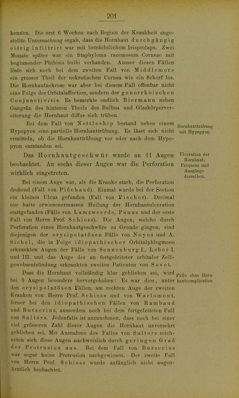 kennen. Die erst 6 Wochen nach Beginn der Krankheit ange- stellte Untersuchung ergab, dass die Hornhaut durchgängig eitrig infiltrirt war mit beträchtlichem Irisprolaps. Zwei Monate später war ein Staphyloma racemosum Corneae mit beginnender Phthisis bulbi vorhanden. Ausser diesen Fällen löste sich noch bei dem zweiten Fall von Middlemore ein grosser Theil der nekrotischen Cornea wie ein Schorf los. Die Hornhautnekrose war aber bei diesem Fall offenbar nicht eine Folge der Orbitalaffection, sondern der gonorrhoischen Conjunctivitis. Es bemerkte endlich Biermann neben Gangrän des hinteren Theils des Bulbus und Glaskörperver- eiterung die Hornhaut diffus sich trüben. Bei dem Fall von Nettleship bestand neben einem „ , ..... r _ _ Hornhauttrübung Hypopyon eine partielle Hornhauttrübung. Es lässt sich nicht mit Hypopyon. ermitteln, ob die Hornhauttrübung vor oder nach dem Hypo- pyon entstanden sei. Das Hornkautgesckwür wurde an 11 Augen uiccration der , Hornhaut. beobachtet. An sechs dieser Augen war die Perforation Frequenz und wirklich eingetreten. Ausgänge derselben. Bei einem Auge war, als die Kranke starb, die Perforation drohend (Fall von Piechaud). Einmal wurde bei der Section ein kleines Ulcus gefunden (Fall von Fischer). Dreimal nur hatte erwiesenermassen Heilung der Hornhautulceration stattgefunden (Fälle von Lamzweerde, Panas und der erste Fall von Herrn Prof. Schiess). Die Augen, welche durch Perforation eines Hornhautgeschwürs zu Grunde gingen, sind diejenigen der erysipelatösen Fälle von Noyes und A. Sichel, die in Folge idiopathischer Orbitalphlegmone erkrankten Augen der Fälle von Sonnenburg I., Leber I. und HI. und das Auge des an fortgeleiteter orbitaler Zell- gewebsentzündung erkrankten zweiten Patienten von S o v e t. Dass die Hornhaut vollständig klar geblieben sei, wird onnc Horn. bei 5 Augen besonders hervorgehoben: Es war dies, unter hautcomplication. den erysipelatösen Fällen, am rechten Auge der zweiten Kranken von Herrn Prof. Schiess und von Warlomont, ferner bei den idiopathischen Fällen von ßambaud und Burserius, ausserdem noch bei dem fortgeleiteten Fall von Salters. Jedenfalls ist anzunehmen, dass noch bei einer viel grösseren Zahl dieser Augen die Hornhaut unversehrt geblieben sei. Mit Ausnahme des Falles von Salters zeich- neten sich diese Augen .nachweislich durch geringen Grad der Protrusion aus. Bei dem Fall von Burserius war sogar keine Protrusion nachgewiesen. Der zweite Fall von Herrn Prof. Schiess wurde anfänglich nicht augen- ürztlich beobachtet.