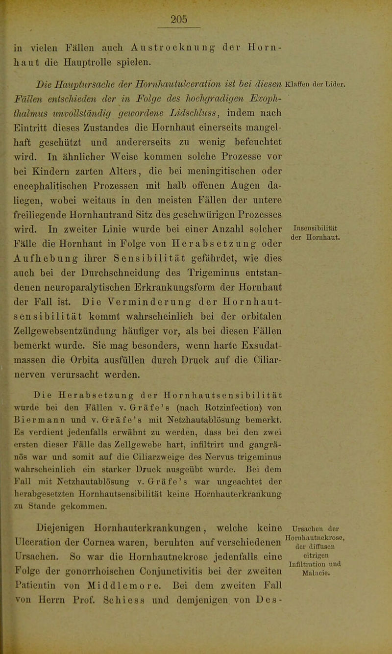 in vielen Fällen auch Austrocknung der Horn- haut die Hauptrolle spielen. Die Hauptursache der Hornhautulceration ist bei diesen Klaffe» der Lider. Fällen entschieden der in Folge des hochgradigen Exoph- thalmus unvollständig gewordene Lidschluss, indem nach Eintritt dieses Zustandes die Hornhaut einerseits mangel- haft geschützt und andererseits zu wenig befeuchtet wird. In ähnlicher Weise kommen solche Prozesse vor bei Kindern zarten Alters, die bei meningitischen oder encephalitischen Prozessen mit halb offenen Augen da- liegen, wobei weitaus in den meisten Fällen der untere freiliegende Hornhautrand Sitz des geschwungen Prozesses wird. In zweiter Linie wurde bei einer Anzahl solcher Insensibilität , , . der Hornhaut. Fälle die Hornhaut m Folge von Herabsetzung oder Aufhebung ihrer Sensibilität gefährdet, wie dies auch bei der Durchschneidung des Trigeminus entstan- denen neuroparalytischen Erkrankungsform der Hornhaut der Fall ist. Die Verminderung der Hornhaut- sensibilität kommt wahrscheinlich bei der orbitalen Zellgewebsentzündung häufiger vor, als bei diesen Fällen bemerkt wurde. Sie mag besonders, wenn harte Exsudat- massen die Orbita ausfüllen durch Druck auf die Ciliar- nerven verursacht werden. Die Herabsetzung der Hornhautsensibilität wurde bei den Fällen v. Gräfe' s (nach Rotzinfection) von Biermann und v. Gräfe's mit Netzhautablösung bemerkt. Ea verdient jedenfalls erwähnt zu werden, dass bei den zwei ersten dieser Fälle das Zellgewebe hart, infiltrirt und gangrä- nös war und somit auf die Ciliarzweige des Nervus trigeminus wahrscheinlich ein starker Druck ausgeübt wurde. Bei dem Fall mit Netzhautablösung v. Gräfe's war ungeachtet der herabgesetzten Hornhautsensibilität keine Hornhauterkrankung zu Stande gekommen. Diejenigen Hornhauterkrankungen, welche keine Ursachen der Ulceration der Cornea waren, beruhten auf verschiedenen noidrfta[n'1i8ern80' Ursachen. So war die Hornhautnekrose jedenfalls eine eitrigen _ 1.1« • Infiltration und r olge der gonorrhoischen Conjunctivitis bei der zweiten Maiacio. Patientin von Middlemore. Bei dem zweiten Fall von Herrn Prof. Schiess und demjenigen von Des-