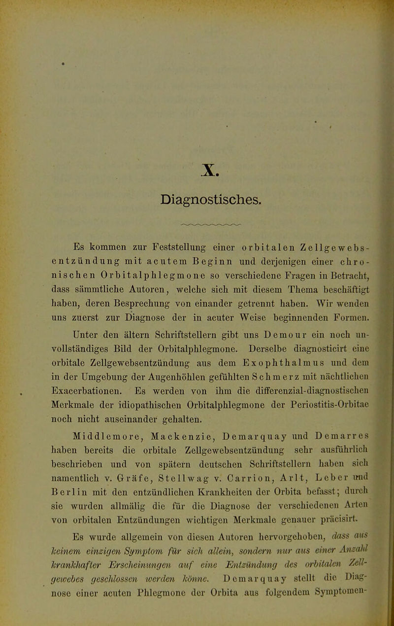 X Diagnostisches. Es kommen zur Feststellung einer orbitalen Zellgewebs- entzündung mit acutem Beginn und derjenigen einer chro- nischen Orbitalphlegmone so verschiedene Fragen in Betracht, dass sämmtliche Autoren, welche sich mit diesem Thema beschäftigt haben, deren Besprechung von einander getrennt haben. Wir wenden uns zuerst zur Diagnose der in acuter Weise beginnenden Formen. Unter den altern Schriftstellern gibt uns Demour ein noch un- vollständiges Bild der Orbitalphlegmone. Derselbe diagnosticirt eine orbitale Zellgewebsentzündung aus dem Exophthalmus und dem in der Umgebung der Augenhöhlen gefühlten Schmerz mit nächtlichen Exacerbationen. Es werden von ihm die differenzial-diagnostischcn Merkmale der idiopathischen Orbitalphlegmone der Periostitis-Orbit.ie noch nicht auseinander gehalten. Middlemore, Mackenzie, Demarquay und Demarn^ haben bereits die orbitale Zellgewebsentzündung sehr ausführlich beschrieben und von spätem deutschen Schriftstellern haben sich namentlich v. Gräfe, Stellwag v. Carrion, Arlt, Leber und Berlin mit den entzündlichen Krankheiten der Orbita befasst; durch sie wurden allmälig die für die Diagnose der verschiedenen Arten von orbitalen Entzündungen wichtigen Merkmale genauer präcisirt. Es wurde allgemein von diesen Autoren hervorgehoben, dass aus keinem einzigen Symptom für sich allein, sondern nur aus einer Anzahl krankhafter Erscheinungen auf eine Entzündung des orbitalen Zell- gewebes geschlossen werden könne. Demarquay stellt die Diag- nose einer acuten Phlegmone der Orbita aus folgendem Symptomen-