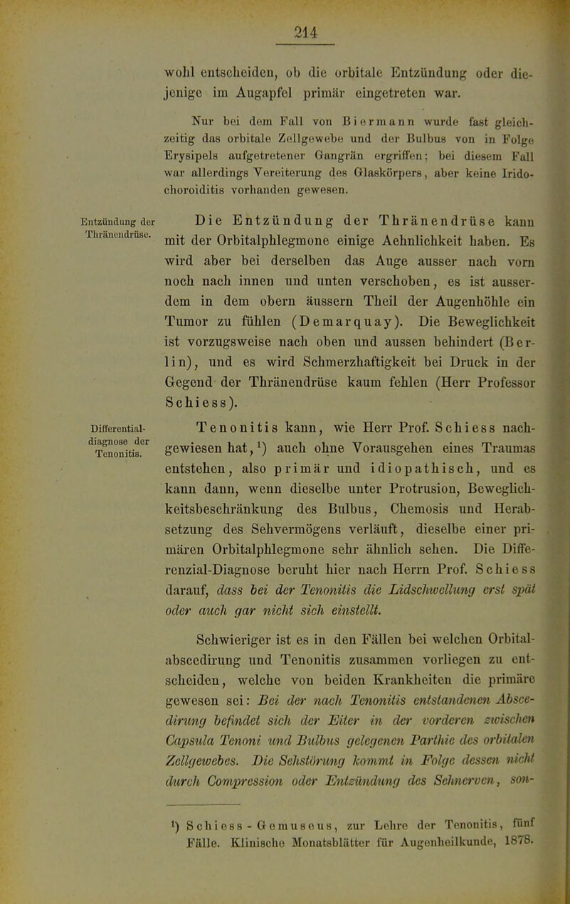 Entzündung der Tluänendrüse. Difierential- diagnoae der Tcnonitis. wohl entscheiden, ob die orbitale Entzündung oder die- jenige im Augapfel primär eingetreten war. Nur bei dem Fall von Biermann wurde fast gleich- zeitig das orbitale Zellgewebe und der Bulbus von in Folge Erysipels aufgetretener Gangrän ergriffen: bei diesem Fall war allerdings Vereiterung des Glaskörpers, aber keine Irido- choroiditis vorhanden gewesen. Die Entzündung der Thränendrüse kann mit der Orbitalphlegmone einige Aehnlichkeit haben. Es wird aber bei derselben das Auge ausser nach vorn noch nach innen und unten verschoben, es ist ausser- dem in dem obern äussern Theil der Augenhöhle ein Tumor zu fühlen (Demarquay). Die Beweglichkeit ist vorzugsweise nach oben und aussen behindert (Ber- lin), und es wird Schmerzhaftigkeit bei Druck in der Gegend der Thränendrüse kaum fehlen (Herr Professor Schiess). Tenonitis kann, wie Herr Prof. Schiess nach- gewiesen hat,l) auch ohne Vorausgehen eines Traumas entstehen, also primär und idiopathisch, und es kann dann, wenn dieselbe unter Protrusion, Beweglich- keitsbeschränkung des Bulbus, Chemosis und Herab- setzung des Sehvermögens verläuft, dieselbe einer pri- mären Orbitalphlegmone sehr ähnlich sehen. Die Diffe- renzial-Diagnose beruht hier nach Herrn Prof. Schiess darauf, dass bei der Tenonitis die Lidschwellung erst spät oder auch gar nicht sich einstellt. Schwieriger ist es in den Fällen bei welchen Orbital- abscedirung und Tenonitis zusammen vorliegen zu ent- scheiden, welche von beiden Krankheiten die primäre gewesen sei: Bei der nach Tenonitis entstandenen Absce- dirung befindet sich der Eiter in der vorderen zwischen Capsula Tenoni und Bulbus gelegenen Parthic des orbitalen Zellgewebes. Die Schstörung kommt in Folge dessen nicM durch Compression oder Entzündung des Sehnerven, son- ') Schioss-Gemuseus, zur Lehre der Tenonitis, fünf Fälle. Klinische Monatsblätter für Augenheilkunde, 1878.