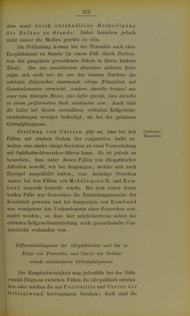 dem meist durch entzündliche Betheiligung des Bulbus zu Stande. Dabei brauchen jedoch nicht immer die Medien getrübt zu sein. Die Erblindung kommt bei der Tenonitis auch ohne Exophthalmus zu Stande (in einem Fall durch Perfora- tion der gangränös gewordenen Sclera in ihrem hintern Theil). Der aus tenonitischen Abscessen entleerte Eiter zeigte sich nicht wie die aus den hintern Partium des orbitalen Zellgetoebes stammende eitrige Flüssigkeit mit Gewebselemmtcn vermischt, sondern derselbe bestand aus einer rein flüssigen Masse, loas dafür spricht, dass derselbe in einem präformirten Saclc entstandm war. Auch sind die Lider bei diesen secundären orbitalen Zellgewebs-. entzündungen weniger betheiligt, als bei der primären Orbitalphlegmone. Stellwag von Carrion gibt an, dass bei den Ophthaimo- Fällen mit starken Oedem der conjunctiva bulbi zu- weilen eine starke eitrige Secretion zu einer Verwechslung mit Ophthalmoblenorrhoe führen kann. Es ist jedoch zu bemerken, dass unter diesen Fällen von idiopathischer Affection sowohl, wie bei denjenigen, welche sich nach Erysipel ausgebildet hatten, eine derartige Secretion ausser bei den Fällen von Middlemore II. und Ram- bau d nirgends bemerkt wurde. Bei dem ersten dieser beiden Fälle war Gonorrhoe die Entstehungsursache der Krankheit gewesen und bei demjenigen von Rambaud war wenigstens das Vorhandensein einer Gonorrhoe con- statirt worden, so dass hier möglicherweise neben der orbitalen Zellgewebsentzündung noch gonorrhoische Con- junctivitis vorhanden war. Bifferentialdiagnose der idiopathischen und der in Folge von Periostitis und Caries der Orbital- wände entstandenen Orbitalphlegmone. Die Ilauptschwicrigkeit mag jedenfalls bei der Ditfe- rcnzial-Diagnose zwischen Fällen die idiopathisch entstan- den oder solchen die aus Periostitis und Caries der Orbitalwand hervorgingen beruhen; doch sind die