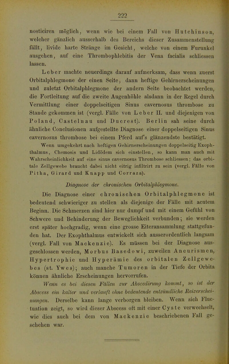 nosticiren möglich, wenn wie bei einem Fall von Hutchinson, welcher gänzlich ausserhalb des Bereichs dieser Zusammenstellung fällt, livide harte Stränge im Gesicht, welche von einem Furunkel ausgehen, auf eine Thrombophlebitis der Vena facialis schliessen lassen. Leber machte neuerdings darauf aufmerksam, dass wenn zuerst Orbitalphlegmone der einen Seite, dann heftige Gehirnerscheinungen und zuletzt Orbitalphlegmone der andern Seite beobachtet werden, die Fortleitung auf die zweite Augenhöhle alsdann in der Regel durch Vermittlung einer doppelseitigen Sinus cavernosus thrombose zu Stande gekommen ist (vergl. Fälle von Leber II. und diejenigen von Poland, Castelnau und Du er est). Berlin sah seine durch ähnliche Conclusionen aufgestellte Diagnose einer doppelseitigen Sinus cavernosus thrombose bei einem Pferd auf's glänzendste bestätigt. Wenn umgekehrt nach heftigen Gehirnerscheinungen doppelseitig Exoph- thalmus , Chemosis und Lidödem sich einstellen, so kann man auch mit Wahrscheinlichkeit auf eine sinus cavernosus Thrombose schliessen: das orbi- tale Zellgewebe braucht dabei nicht eitrig infiltrirt zu sein (vergl. Fälle von Pitha, Girard und Knapp und Corraza). Diagnose der chronischen Orbitalphlegmone. Die Diagnose einer chronischen Orbitalphlegmone ist bedeutend schwieriger zu stellen als diejenige der Fälle mit acutem Beginn. Die Schmerzen sind hier nur dumpf und mit einem Gefühl von Schwere und Behinderung der Beweglichkeit verbunden; sie werden erst später hochgradig, wenn eine grosse Eiteransammlung stattgefun- den hat. Der Exophthalmus entwickelt sich ausserordentlich langsam (vergl. Fall von Mackenzie). Es müssen bei der Diagnose aus- geschlossen werden, Morbus Basedowi, zuweilen Aneurismen, Hypertrophie und Hyperämie des orbitalen Zellgewe- bes (st. Ywes); auch manche Tumoren in der Tiefe der Orbita können ähnliche Erscheinungen hervorrufen. Wenn es bei diesen Fällen zur Abscedirung kommt, so ist dw Abscess ein kalter und verlauft ohne bedeutende entzündliche Reizerschei- nungen. Derselbe kann lange verborgen bleiben. Wenn sich Fluc- tuation zeigt, so wird dieser Abscess oft mit einer Cyste verwechselt, wie dies auch bei dem von Mackenzie beschriebenen Fall ge- schehen war.