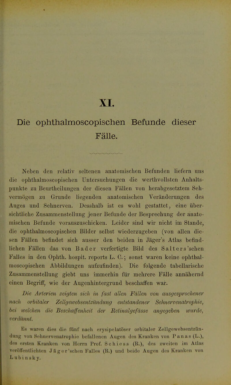 XL Die ophthalmoscopischen Befunde dieser Fälle. Neben den relativ seltenen anatomischen Befunden liefern uns die ophthalmoscopischen Untersuchungen die werthvollsten Anhalts- punkte zu Beurtheilungen der diesen Fällen von herabgesetztem Seh- vermögen zu Grunde liegenden anatomischen Veränderungen des Auges und Sehnerven. Desshalb ist es wohl gestattet, eine über- sichtliche Zusammenstellung jener Befunde der Besprechung der anato- mischen Befunde vorauszuschicken. Leider sind wir nicht im Stande, die ophthalmoscopischen Bilder selbst wiederzugeben (von allen die- sen Fällen befindet sich ausser den beiden in Jäger's Atlas befind- lichen Fällen das von Bader verfertigte Bild des Salt ers'sehen Falles in den Ophth. hospit. reports L. C.; sonst waren keine ophthal- moscopischen Abbildungen aufzufinden). Die folgende tabellarische Zusammenstellung giebt uns immerhin für mehrere Fälle annähernd einen Begriff, wie der Augenhintergrund beschaffen war. Die Arterien zeigten sich in fast allen Fällen von ausgesprochener nach orbitaler Zellgeioebscntzündung entstandener Sehnervenatrophie, bei welchen die Beschaffenheit der JRetinalgefässe angegeben wurde, verdünnt. Es waren dies die fünf nach erysipelatöser orbitaler Zellgewebsentzün- dung von Sehnervenatrophie befallenen Augen des Krankon von Panas (L.), des ersten Kranken von Herrn Prof. S c h i e s s (R.), des zweiten im Atlas veröffentlichten Ja gor'sehen Falles (Ii.) und beide Augen des Kranken von