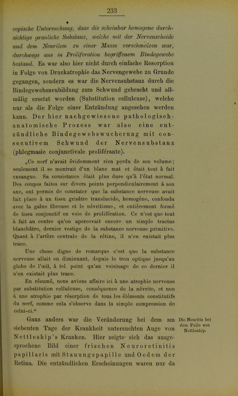 copische Untersuchung, dass die scheinbar homogene durch- sichtige grauliche Substanz, welche mit der Neroenscheide und dem Neurilem zu einer Masse verschmolzen war, durchwegs atis in Proliferation begriffenem Bindegewebe bestand. Es war also hier nicht durch einfache Resorption in Folge von Druckatrophie das Nervengewebe zu Grunde gegangen, sondern es war die Nervensubstanz durch die Bindegewebsneubildung zum Schwund gebracht und all- mälig ersetzt worden (Substitution celluleuse), welche nur als die Folge einer Entzündung angesehen werden kann. Der hier nachgewiesene pathologisch- an atomische Prozess war also eine ent- zündliche Bindegewebswucherung mit con- secutivem Schwund der Nervensubstanz (phlegmasie conjunctivale proliferante). „Ce nerf n'avait evidemment rien perdu de son volume; seulement il ae montrait d'un blanc mat et etait tout ä fait exsangue. Sa consistance etait plus dure qu'ä l'etat normal. Des coupes faites sur divers points perpendiculairement ä son axe, ont permis de constater que la substance nerveuse avait fait place ä un tissu grisätre translucide, homogene, confondu avec la gaine fibreuse et le nevritisme, et entierement forme de tissu conjonctif en voie de proliferation. Ce n'est que tout ä fait au centre qu'on apercevait encore un simple tractus blanchätre, dernier vestige de la substance nerveuse primitive. Quant ä l'artere centrale de la retine, il n'en existait plus trace. Une chose digne de remarque c'est que la substance nerveuse allait en diminuant, depuis le trou optiquo jusqu'au globe de l'oeil, ä tel point qu'au voisinage de ce dernier il n'en existait plus trace. En resume, nous avions affaire ici h une atrophie nerveuse par Substitution celluleuse, cons6quence de la nevrite, et non ä une atrophie par rßsorption de tous les elements constitutifs du nerf, comme cela s'observe dans la simple compression de celui-ci. Ganz anders war die Veränderung bei dem am Dio NouriUs bei siebenten Tage der Krankheit untersuchten Auge von ^ütu^shi^ Nettleship's Kranken. Hier zeigte- sich das ausge- sprochene Bild einer frischen Neuroretinitis papillaris mit Stauungspapille undOedem der Iletina. Die entzündlichen Erscheinungen waren nur da