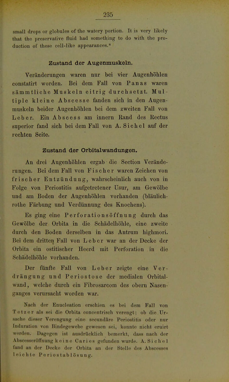 small drops or globules of the watery portion. It is very likely that the presorvative fluid luid somethmg to do with the pro- duction of these cell-like appearances. Zustand der Augenmuskeln. Veränderungen waren nur bei vier Augenhöhlen constatirt worden. Bei dem Fall von Panas waren sämmtliche Muskeln eitrig durchsetzt. Mul- tiple kleine Abscesse fanden sich in den Augen- muskeln beider Augenhöhlen bei dem zweiten Fall von Leber. Ein Abscess am innern Rand des Rectus superior fand sich bei dem Fall von A. Sichel auf der rechten Seite. Zustand der Orbitalwandungen. An drei Augenhöhlen ergab die Section Verände- rungen. Bei dem Fall von Fischer waren Zeichen von frischer Entzündung, wahrscheinlich auch von in Folge von Periostitis aufgetretener Usur, am Gewölbe und am Boden der Augenhöhlen vorhanden (bläulich- rothe Färbung und Verdünnung des Knochens). Es ging eine Perforationsöffnung durch das Gewölbe der Orbita in die Schädelhöhle, eine zweite durch den Boden derselben in das Antrum highmori. Bei dem dritten Fall von Leber war an der Decke der Orbita ein ostitischer Heerd mit Perforation in die Schädelhöhle vorhanden. Der fünfte Fall von Leber zeigte eine Ver- drängung und Periostose der medialen Orbital- wund, welche durch ein Fibrosarcom des obern Nasen- ganges verursacht worden war. Nach der Enucleation erschien es bei dem Fall von T etz eI als sei die Orbita concentrisch verengt; ob die Ur- sache! dieser Verengung eine secundäre Periostitis oder nur Induration von Bindegewebe gewesen sei, konnte nicht eruirt werden. Dagegen ist ausdrücklich bemerkt, dass nach der Abscesseröffnung keine Caries gefunden wurde. A.Sichel fand an der Decke der Orbita an der Stelle deB AbscesBes leichte Periostablösung.