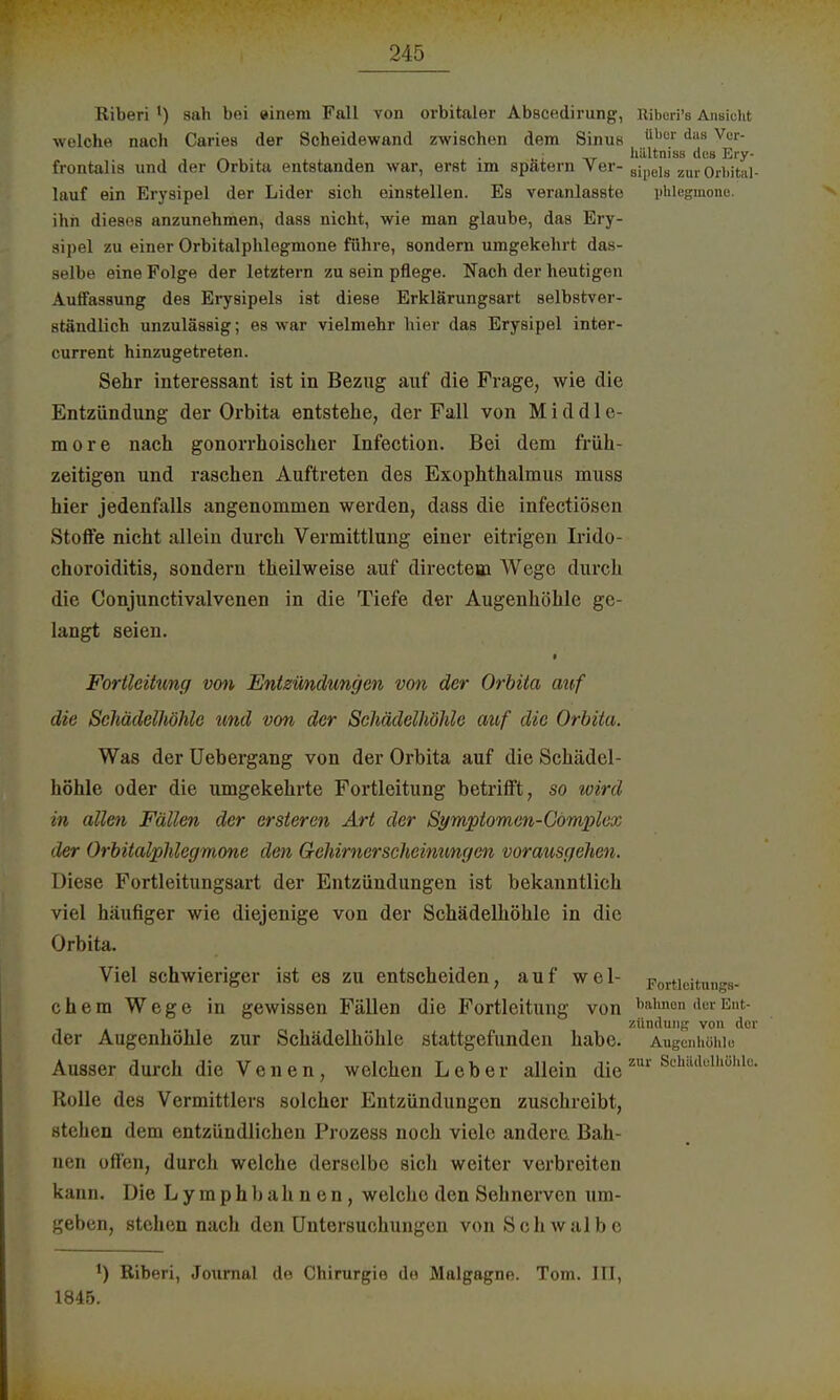 Riberi ') sah bei einem Fall von orbitaler Abscedirung, Riberi's Ansicht welche nach Caries der Scheidewand zwischen dem Sinus ühar dlls Ver* • . , , . „: ' _ hiiltniss des Ery- frontalis und der Orbita entstanden war, erst im spatern Ver- ailielg zur orbital- lauf ein Erysipel der Lider sich einstellen. Es veranlasste yhlegmone. ihn dieses anzunehmen, dass nicht, wie man glaube, das Ery- sipel zu einer Orbitalphlegmone führe, sondern umgekehrt das- selbe eine Folge der letztern zu sein pflege. Nach der heutigen Auffassung des Erysipels ist diese Erklärungsart selbstver- ständlich unzulässig; es war vielmehr hier das Erysipel inter- current hinzugetreten. Sehr interessant ist in Bezug auf die Frage, wie die Entzündung der Orbita entstehe, der Fall von M i d d 1 c- more nach gonorrhoischer Infection. Bei dem früh- zeitigen und raschen Auftreten des Exophthalmus muss hier jedenfalls angenommen werden, dass die infectiöscn Stoffe nicht allein durch Vermittlung einer eitrigen Irido- choroiditis, sondern theilweise auf directem Wege durch die Conjunctivalvenen in die Tiefe der Augenhöhle ge- langt seien. i Fortleitung von Entzündungen von der Orbita auf die Schädelhöhle und von der Schädelhöhle auf die Orbita. Was der Uebergang von der Orbita auf die Schädel- höhle oder die umgekehrte Fortleitung betrifft, so wird in allen Fällen der ersteren Art der Symptomen-Cömplex der Orbitalphlegmone den Gehirnerscheinungen vorausgehen. Diese Fortleitungsart der Entzündungen ist bekanntlich viel häufiger wie diejenige von der Schädelhöhle in die Orbita. Viel schwieriger ist es zu entscheiden, auf wel- F0rticitun>*s- chem Wege in gewissen Fällen die Fortleitung von bahnen der Ent- zündung von der der Augenhöhle zur Schädelhöhle stattgefunden habe. Augenhöhle Ausser durch die Venen, welchen Leber allein die zur ScMdelhöbl0' Rolle des Vermittlers solcher Entzündungen zuschreibt, stehen dem entzündlichen Prozess noch viele andere. Bah- nen offen, durch welche derselbe sich weiter verbreiten kann. Die Lymphbahnen, welche den Sehnerven um- geben, stehen nach den Untersuchungen von Schwalbe l) Riberi, Journal de Chirurgie de Malgagno. Tom. III, 1845.
