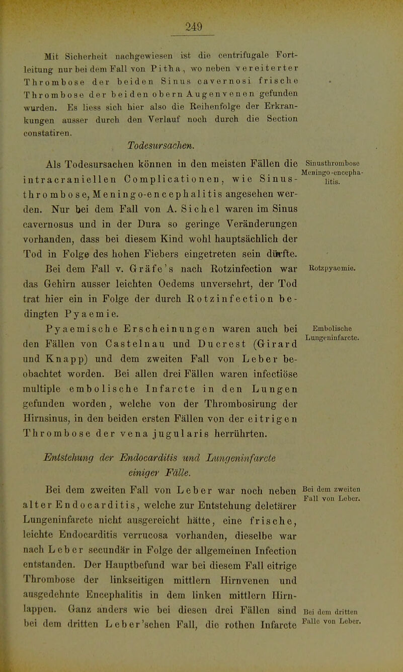 Mit Sicherheit nachgewiesen ist die centrifugale Fort- leituug nur bei dem Fall von Pitha, wo neben vereiterter Thrombose der beiden Sinus cavernosi frische Thrombose der b ei d en ob ern An gen v en en gefunden wurden. Ks liess sich hier also die Reihenfolge der Erkran- kungen ausser durch den Verlauf noch durch die Section constatiren. Todesursachen. Als Todesursachen können in den meisten Fällen die SiimsthromboBo ... . 0 . Meningo-encunlut- intracraniellen Complicationen, wie öinus- iitis. thrombose, Meningo-encephalitis angesehen wer- den. Nur bei dem Fall von A. Sichel waren im Sinus cavernosus und in der Dura so geringe Veränderungen vorhanden, dass bei diesem Kind wohl hauptsächlich der Tod in Folge des hohen Fiebers eingetreten sein dürfte. Bei dem Fall v. Gräfe's nach Rotzinfection war Rotzpyaomie. das Gehirn ausser leichten Oedems unversehrt, der Tod trat hier ein in Folge der durch Rotzinfection be- dingten Pyaemie. Pyaemische Erscheinungen waren auch bei Emboiische den Fällen von Castelnau und Du er est (Girard Lungt,ninfaiote- und Knapp) und dem zweiten Fall von Leber be- obachtet worden. Bei allen drei Fällen waren infectiöse multiple embolische Infarcte in den Lungen gefunden worden, welche von der Thrombosirung der Hirnsinus, in den beiden ersten Fällen von der eitrigen Thrombose der v e na j ugul ari s herrührten. Entstehung der Endocarditis und I/imgenmfarcte einiger Fälle. Bei dem zweiten Fall von Leber war noch neben Bei dem zweiton i , T-i ü -I.,. , i , Fall von Lober. alter Endocarditis, welche zur Entstehung deletärer Lungeninfarctc nicht ausgereicht hätte, eine frische, leichte Endocarditis verrucosa vorhanden, dieselbe war nach Leber secundär in Folge der allgemeinen Infection entstanden. Der Hauptbefund war bei diesem Fall eitrige Thrombose der linkseitigen mittlem Hirnvenen und ausgedehnte Encephalitis in dem linken mittlem Hirn- lappen. Ganz anders wie bei diesen drei Fällen sind Bei dem drittem bei dem dritten Leber'schen Fall, die rothen Infarcte Fallc von Lobcr-