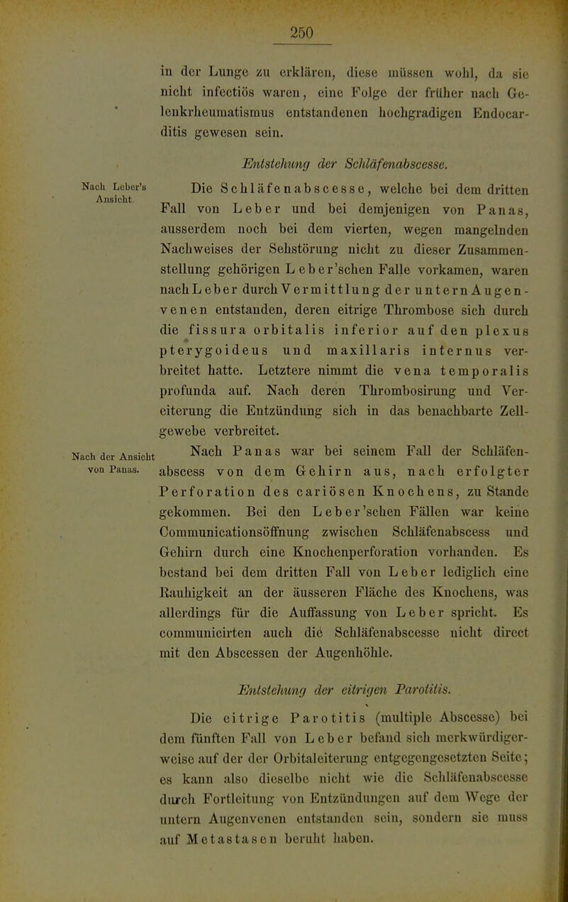 in der Lunge zu erklären, diese müssen wohl, da sie nicht infeetiös waren, eine Folge der früher nacb Ge- lenkrheumatismus entstandenen hochgradigen Endocar- ditis gewesen sein. Entstehung der Schläfenabscesse. Nach Lcber's Die Schläfenabscesse, welche bei dem dritten Ansicht. . Fall von Leber und bei demjenigen von Panas, ausserdem noch bei dem vierten, wegen mangelnden Nachweises der Sehstörung nicht zu dieser Zusammen- stellung gehörigen L eber'schen Falle vorkamen, waren nachLeber durch Vermittlung der unternAugen- venen entstanden, deren eitrige Thrombose sich durch die fissura orbitalis inferior auf den plexus pterygoideus und maxillaris internus ver- breitet hatte. Letztere nimmt die vena temporalis profunda auf. Nach deren Thrombosirung und Ver- eiterung die Entzündung sich in das benachbarte Zell- gewebe verbreitet. Nach der Ansicht Nach Panas war bei seinem Fall der Sehläfen- von Panas. abscess von dem Gehirn aus, nach erfolgter Perforation des cariösen Knochens, zu Stande gekommen. Bei den Leb er'sehen Fällen war keine Communicationsöffnung zwischen Schläfenabscess und Gehirn durch eine Knochenperforation vorhanden. Es bestand bei dem dritten Fall von Leber lediglich eine Rauhigkeit an der äusseren Fläche des Knochens, was allerdings für die Auffassung von Leber spricht. Es communicirten auch diö Schläfenabscesse nicht direct mit den Abscessen der Augenhöhle. Entstehung der eitrigen Parotitis. Die eitrige Parotitis (multiple Abscesse) bei dem fünften Fall von Leber befand sich merkwürdiger- weise auf der der Orbitaleiterung entgegengesetzten Seite; es kann also dieselbe nicht wie die Schläfenabscesse durch Fortleitung von Entzündungen auf dem Wege der untern Augenvenen entstanden sein, sondern sie muss auf Metastasen beruht haben.