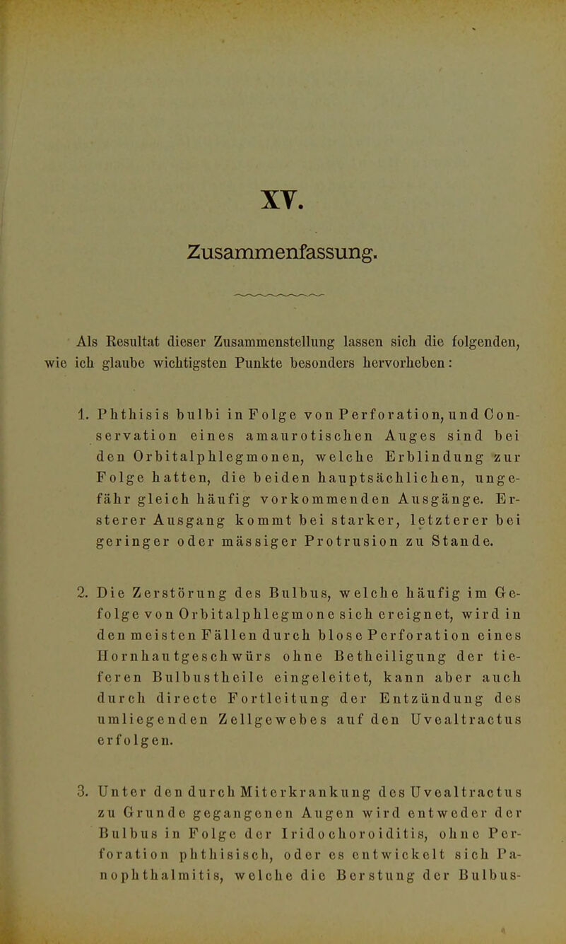 XT. Zusammenfassung. Als Resultat dieser Zusammenstellung lassen sich die folgenden, wie ich glaube wichtigsten Punkte besonders hervorheben: 1. Phthisis bulbi inFolge von Perforation, und Con- servation eines amaurotischen Auges sind bei den Orbitalphlegmonen, welche Erblindung zur Folge hatten, die beiden hauptsächlichen, unge- fähr gleich häufig vorkommenden Ausgänge. Er- ster er Ausgang kommt bei starker, letzterer bei geringer oder mässiger Protrusion zu Stande. 2. Die Zerstörung des Bulbus, welche häufig im Ge- folge von Orbitalphlegmone sich ereignet, wird in den meisten Fällen durch blosePerforation eines II o r 11 hau tgesch würs ohne Betheiligung der tie- feren Bulbustheile eingeleitet, kann aber auch durch directe Fortleitung der Entzündung des umliegenden Zellgewebes auf den Uvealtractus erfolgen. 3. Unter den durch Miterkrankung des Uvealtractus zu Grunde gegangenen Augen wird entweder der Bulbus in Folge der Iridochoroiditis, ohne Per foration phthisisch, oder es entwickelt sich Pa- nophthalmitis, welche die Berstung der Bulbus-