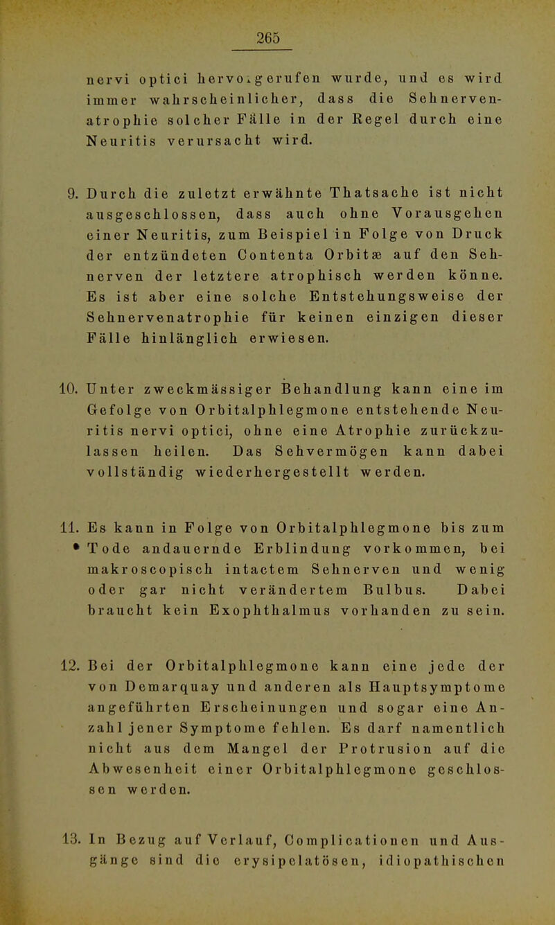 nervi optici hervorgerufen wurde, und es wird immer wahrscheinlicher, dass die Sehnerven- atrophie solcher Falle in der Regel durch eine Neuritis verursacht wird. 9. Durch die zuletzt erwähnte Thatsache ist nicht ausgeschlossen, dass auch ohne Vorausgehen einer Neuritis, zum Beispiel in Folge von Druck der entzündeten Contenta Orbital auf den Seh- nerven der letztere atrophisch werden könne. Es ist aber eine solche Entstehungsweise der Sehnervenatrophie für keinen einzigen dieser Fälle hinlänglich erwiesen. 10. Unter zweckmässiger Behandlung kann eine im Gefolge von Orbitalphlegmone entstehende Neu- ritis nervi optici, ohne eine Atrophie zurückzu- lassen heilen. Das Sehvermögen kann dabei vollständig wiederhergestellt werden. 11. Es kann in Folge von Orbitalphlegmone bis zum •Tode andauernde Erblindung vorkommen, bei makroscopisch intactem Sehnerven und wenig oder gar nicht verändertem Bulbus. Dabei braucht kein Exophthalmus vorhanden zu sein. 12. Bei der Orbitalphlegmone kann eine jede der von Demarquay und anderen als Hauptsymptome angeführten Erscheinungen und sogar eine An- zahl j en er Symp tom e f ehlen. Es darf namentlich nicht aus dem Mangel der Protrusion auf die Abwesenheit einer Orbitalphlegmone geschlos- sen werden. 13. In Bezug auf Verlauf, Complicatioucn und Aus- gänge sind die erysipolatösen, idiopathischen