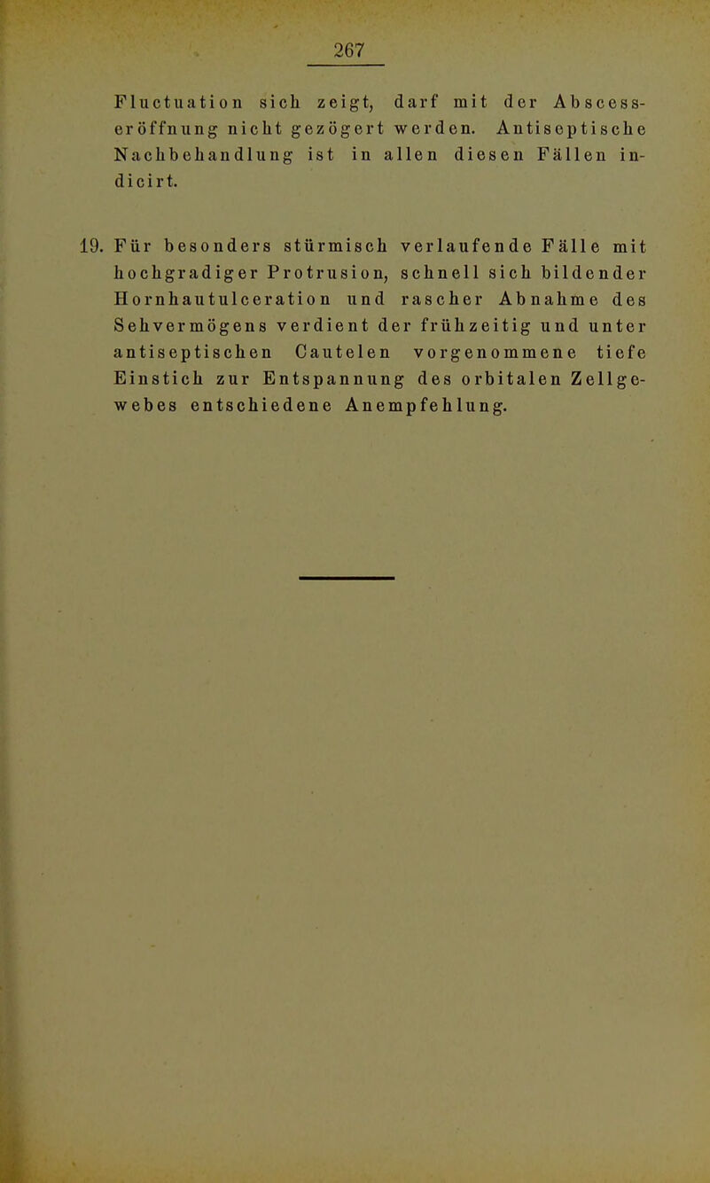 Fluctuation sich zeigt, darf mit der Abscess- eröffnung nicht gezögert werden. Antiseptische Nachbehandlung ist in allen diesen Fällen in- d i c i r t. 19. Für besonders stürmisch verlaufende Fälle mit hochgradiger Protrusion, schnell sich bildender Hornhautulceration und rascher Abnahme des Sehvermögens verdient der frühzeitig und unter antiseptischen Cautelen vorgenommene tiefe Einstich zur Entspannung des orbitalen Zellge- webes entschiedene Anempfehlung.