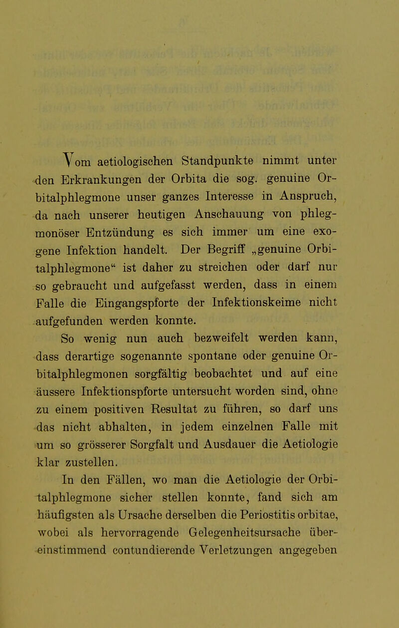 Vom aetiologischen Standpunkte nimmt unter den Erkrankungen der Orbita die sog. genuine Or- bitalphlegmone unser ganzes Interesse in Anspruch, da nach unserer heutigen Anschauung von phleg- monöser Entzündung es sich immer um eine exo- gene Infektion handelt. Der Begriff „genuine Orbi- talphlegmone ist daher zu streichen oder darf nur so gebraucht und aufgefasst werden, dass in einem Falle die Eingangspforte der Infektionskeime nicht aufgefunden werden konnte. So wenig nun auch bezweifelt werden kann, dass derartige sogenannte spontane oder genuine Or- bitalphlegmonen sorgfältig beobachtet und auf eine äussere Infektionspforte untersucht worden sind, ohne zu einem positiven Resultat zu führen, so darf uns das nicht abhalten, in jedem einzelnen Falle mit um so grösserer Sorgfalt und Ausdauer die Aetiologie klar zustellen. In den Fällen, wo man die Aetiologie der Orbi- talphlegmone sicher stellen konnte, fand sich am häufigsten als Ursache derselben die Periostitis orbitae, wobei als hervorragende Gelegenheitsursache über- einstimmend contundierende Verletzungen angegeben