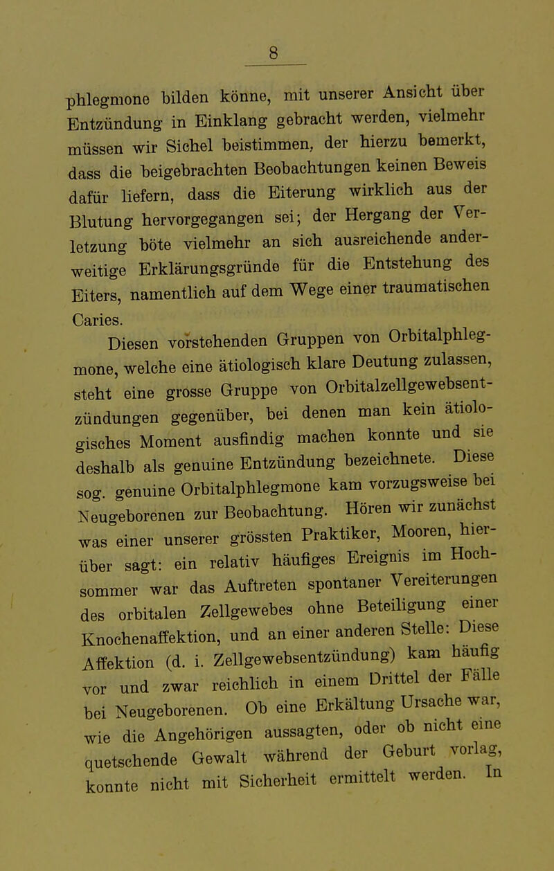 Phlegmone bilden könne, mit unserer Ansicht über Entzündung in Einklang gebracht werden, vielmehr müssen wir Sichel beistimmen, der hierzu bemerkt, dass die beigebrachten Beobachtungen keinen Beweis dafür liefern, dass die Eiterung wirklich aus der Blutung hervorgegangen sei; der Hergang der Ver- letzung böte vielmehr an sich ausreichende ander- weitige Erklärungsgründe für die Entstehung des Eiters, namentlich auf dem Wege einer traumatischen Caries. Diesen vorstehenden Gruppen von Orbitalphleg- mone, welche eine ätiologisch klare Deutung zulassen, steht eine grosse Gruppe von Orbitalzellgewebsent- zündungen gegenüber, bei denen man kein ätiolo- gisches Moment ausfindig machen konnte und sie deshalb als genuine Entzündung bezeichnete. Diese sog. genuine Orbitalphlegmone kam vorzugsweise bei Neugeborenen zur Beobachtung. Hören wir zunächst was einer unserer grössten Praktiker, Mooren, hier- über sagt: ein relativ häufiges Ereignis im Hoch- sommer war das Auftreten spontaner Vereiterungen des orbitalen Zellgewebes ohne Beteiligung einer Knochenaffektion, und an einer anderen Stelle: Diese Affektion (d. i. Zellgewebsentzündung) kam häufig vor und zwar reichlich in einem Drittel der Falle bei Neugeborenen. Ob eine Erkältung Ursache war, wie die Angehörigen aussagten, oder ob nicht eine quetschende Gewalt während der Geburt vorlag, konnte nicht mit Sicherheit ermittelt werden. In