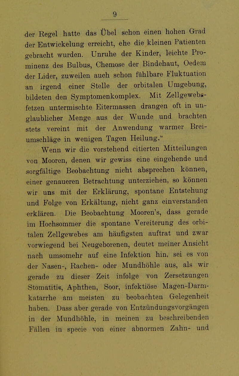 der Regel hatte das Übel schon einen hohen Grad der EntWickelung erreicht, ehe die kleinen Patienten «rebracht wurden. Unruhe der Kinder, leichte Pro- minenz des Bulbus, Chemose der Bindehaut, Oedem der Lider, zuweilen auch schon fühlbare Fluktuation an irgend einer Stelle der orbitalen Umgebung, bildeten den Symptomenkomplex. Mit Zellgewebs- fetzen untermischte Eitermassen drangen oft in un- glaublicher Menge aus der Wunde und brachten stets vereint mit der Anwendung warmer Brei- umschläge in wenigen Tagen Heilung. Wenn wir die vorstehend citierten Mitteilungen von Mooren, denen wir gewiss eine eingehende und sorgfältige Beobachtung nicht absprechen können, einer genaueren Betrachtung unterziehen, so können wir uns mit der Erklärung, spontane Entstehung und Folge von Erkältung, nicht ganz einverstanden erklären. Die Beobachtung Mooren's, dass gerade im Hochsommer die spontane Vereiterung des orbi- talen Zellgewebes am häufigsten auftrat und zwar vorwiegend bei Neugeborenen, deutet meiner Ansicht nach umsomehr auf eine Infektion hin, sei es von der Nasen-, Rachen- oder Mundhöhle aus, als wir gerade zu dieser Zeit infolge von Zersetzungen Stomatitis, Aphthen, Soor, infektiöse Magen-Darm- katarrhe am meisten zu beobachten Gelegenheit haben. Dass aber gerade von Entzündungsvorgängen in der Mundhöhle, in meinen zu beschreibenden Fällen in specie von einer abnormen Zahn- und