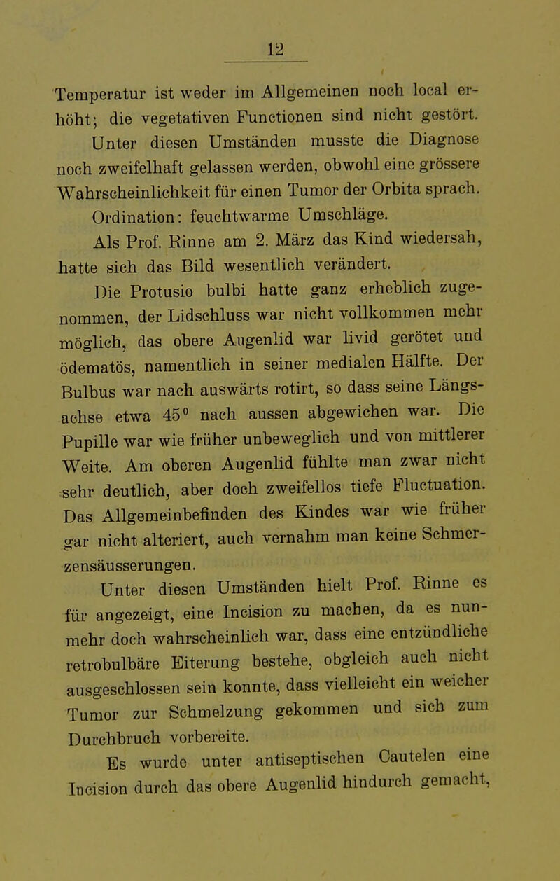 Temperatur ist weder im Allgemeinen noch local er- höht; die vegetativen Functionen sind nicht gestört. Unter diesen Umständen musste die Diagnose noch zweifelhaft gelassen werden, obwohl eine grössere Wahrscheinlichkeit für einen Tumor der Orbita sprach. Ordination: feuchtwarme Umschläge. Als Prof. Rinne am 2. März das Kind wiedersah, hatte sich das Bild wesentlich verändert. Die Protusio bulbi hatte ganz erheblich zuge- nommen, der Lidschluss war nicht vollkommen mehr möglich, das obere Augenlid war livid gerötet und ödematös, namentlich in seiner medialen Hälfte. Der Bulbus war nach auswärts rotirt, so dass seine Längs- achse etwa 45° nach aussen abgewichen war. Die Pupille war wie früher unbeweglich und von mittlerer Weite. Am oberen Augenlid fühlte man zwar nicht sehr deutlich, aber doch zweifellos tiefe Fluctuation. Das Allgemeinbefinden des Kindes war wie früher o-ar nicht alteriert, auch vernahm man keine Schmer- zensäusserungen. Unter diesen Umständen hielt Prof. Rinne es für angezeigt, eine Incision zu machen, da es nun- mehr doch wahrscheinlich war, dass eine entzündliche retrobulbäre Eiterung bestehe, obgleich auch nicht ausgeschlossen sein konnte, dass vielleicht ein weicher Tumor zur Schmelzung gekommen und sich zum Durchbruch vorbereite. Es wurde unter antiseptischen Cautelen eine Incision durch das obere Augenlid hindurch gemacht,