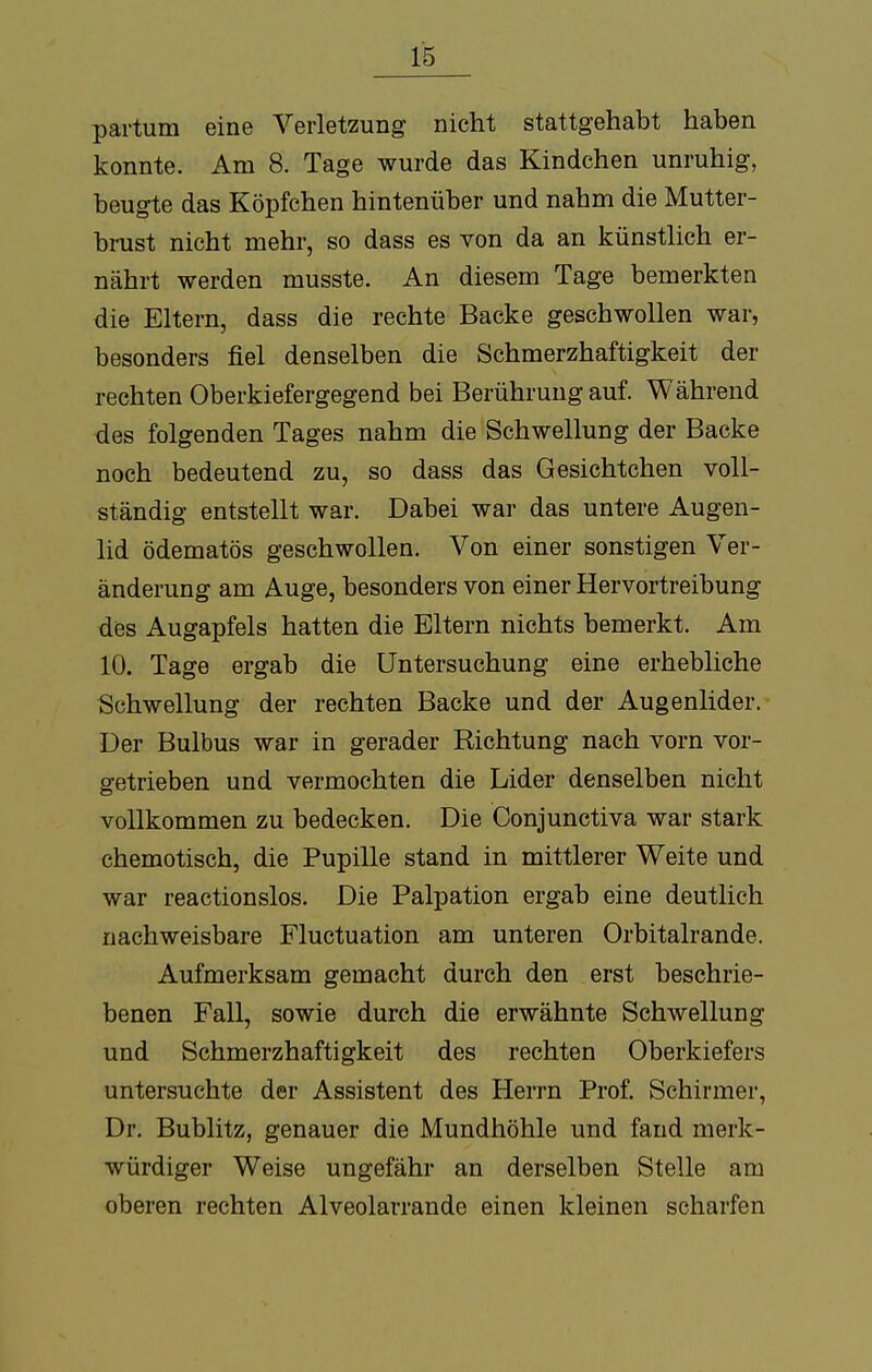 partum eine Verletzung nicht stattgehabt haben konnte. Am 8. Tage wurde das Kindchen unruhig, beugte das Köpfchen hintenüber und nahm die Mutter- brust nicht mehr, so dass es von da an künstlich er- nährt werden musste. An diesem Tage bemerkten die Eltern, dass die rechte Backe geschwollen war, besonders fiel denselben die Schmerzhaftigkeit der rechten Oberkiefergegend bei Berührung auf. Während des folgenden Tages nahm die Schwellung der Backe noch bedeutend zu, so dass das Gesichtchen voll- ständig entstellt war. Dabei war das untere Augen- lid ödematös geschwollen. Von einer sonstigen Ver- änderung am Auge, besonders von einer Hervortreibung des Augapfels hatten die Eltern nichts bemerkt. Am 10. Tage ergab die Untersuchung eine erhebliche Schwellung der rechten Backe und der Augenlider. Der Bulbus war in gerader Richtung nach vorn vor- getrieben und vermochten die Lider denselben nicht vollkommen zu bedecken. Die Conjunctiva war stark chemotisch, die Pupille stand in mittlerer Weite und war reactionslos. Die Palpation ergab eine deutlich nachweisbare Fluctuation am unteren Orbitalrande. Aufmerksam gemacht durch den erst beschrie- benen Fall, sowie durch die erwähnte Schwellung und Schmerzhaftigkeit des rechten Oberkiefers untersuchte der Assistent des Herrn Prof. Schirmer, Dr. Bublitz, genauer die Mundhöhle und fand merk- würdiger Weise ungefähr an derselben Stelle am oberen rechten Alveolarrande einen kleinen scharfen