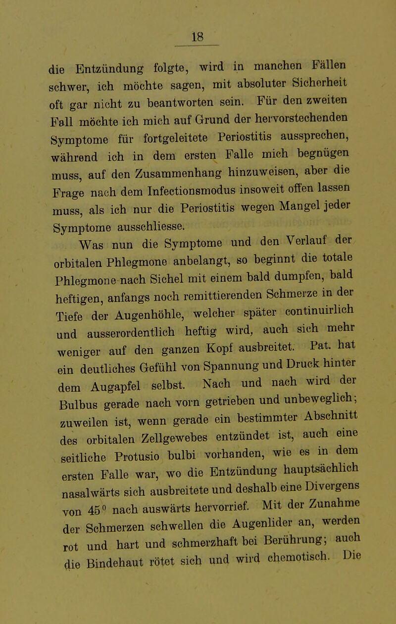 die Entzündung folgte, wird in manchen Fällen schwer, ich möchte sagen, mit absoluter Sichorheit oft gar nicht zu beantworten sein. Für den zweiten Fall möchte ich mich auf Grund der hervorstechenden Symptome für fortgeleitete Periostitis aussprechen, während ich in dem ersten Falle mich begnügen muss, auf den Zusammenhang hinzuweisen, aber die Frage nach dem Infectionsmodus insoweit offen lassen muss, als ich nur die Periostitis wegen Mangel jeder Symptome ausschliesse. Was nun die Symptome und den Verlauf der orbitalen Phlegmone anbelangt, so beginnt die totale Phlegmone nach Sichel mit einem bald dumpfen, bald heftigen, anfangs noch remittierenden Schmerze in der Tiefe der Augenhöhle, welcher später continuirlich und ausserordentlich heftig wird, auch sich mehr weniger auf den ganzen Kopf ausbreitet. Pat. hat ein deutliches Gefühl von Spannung und Druck hinter dem Augapfel selbst. Nach und nach wird der Bulbus gerade nach vorn getrieben und unbeweglich; zuweilen ist, wenn gerade ein bestimmter Abschnitt des orbitalen Zellgewebes entzündet ist, auch eine seitliche Protusio bulbi vorhanden, wie es in dem ersten Falle war, wo die Entzündung hauptsächlich nasalwärts sich ausbreitete und deshalb eine Divergens von 45° nach auswärts hervorrief. Mit der Zunahme der Schmerzen schwellen die Augenlider an, werden rot und hart und schmerzhaft bei Berührung; auch die Bindehaut rötet sich und wird chcmotisch. Die