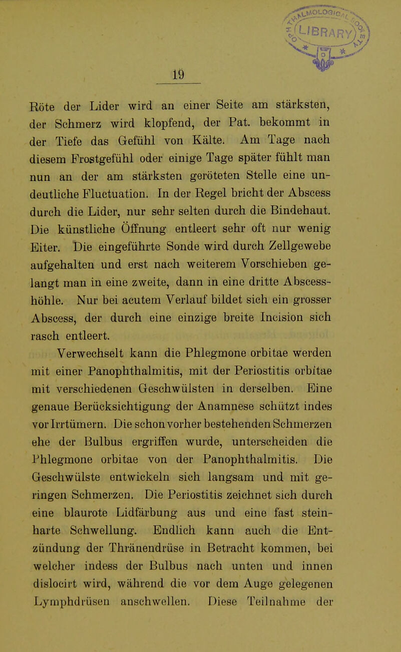 Röte der Lider wird an einer Seite arn stärksten, der Schmerz wird klopfend, der Pat. bekommt in der Tiefe das Gefühl von Kälte. Am Tage nach diesem Frostgefühl oder einige Tage später fühlt man nun an der am stärksten geröteten Stelle eine un- deutliche Fluctuation. In der Regel bricht der Abscess durch die Lider, nur sehr selten durch die Bindehaut. Die künstliche Öffnung entleert sehr oft nur wenig Eiter. Die eingeführte Sonde wird durch Zellgewebe aufgehalten und erst nach weiterem Vorschieben ge- langt man in eine zweite, dann in eine dritte Abscess- höhle. Nur bei acutem Verlauf bildet sich ein grosser Abscess, der durch eine einzige breite Incision sich rasch entleert. Verwechselt kann die Phlegmone orbitae werden mit einer PanOphthalmitis, mit der Periostitis orbitae mit verschiedenen Geschwülsten in derselben. Eine genaue Berücksichtigung der Anamnese schützt indes vor Irrtümern. Die schon vorher bestehenden Schmerzen ehe der Bulbus ergriffen wurde, unterscheiden die Phlegmone orbitae von der Panophthalmitis. Die Geschwülste entwickeln sich langsam und mit ge- ringen Schmerzen. Die Periostitis zeichnet sich durch eine blaurote Lidfärbung aus und eine fast stein- harte Schwellung. Endlich kann auch die Ent- zündung der Thränendrüse in Betracht kommen, bei welcher indess der Bulbus nach unten und innen dislocirt wird, während die vor dem Auge gelegenen Lymphdrüsen anschwellen. Diese Teilnahme der