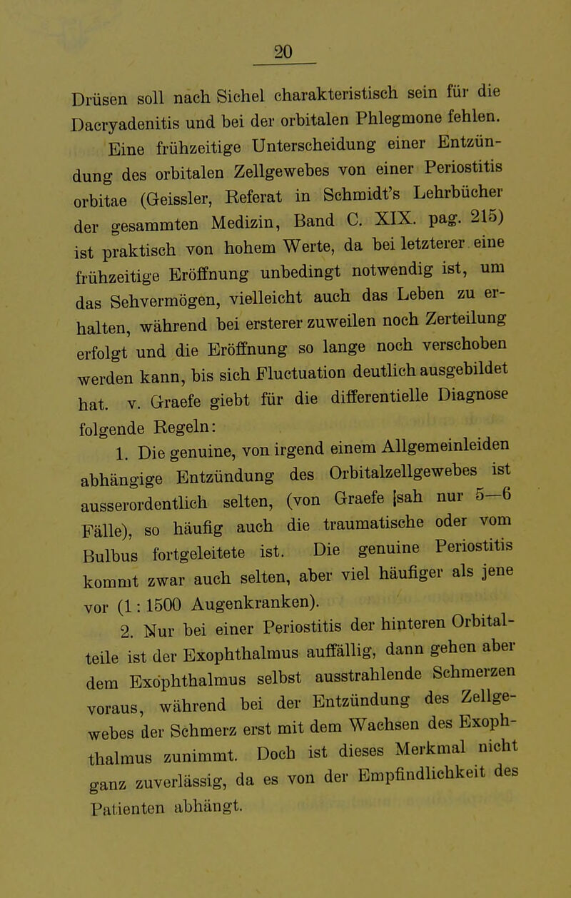 Drüsen soll nach Sichel charakteristisch sein für die Dacryadenitis und bei der orbitalen Phlegmone fehlen. Eine frühzeitige Unterscheidung einer Entzün- dung des orbitalen Zellgewebes von einer Periostitis orbitae (Geissler, Referat in Schmidt's Lehrbücher der gesammten Medizin, Band C. XIX. pag. 215) ist praktisch von hohem Werte, da bei letzterer eine frühzeitige Eröffnung unbedingt notwendig ist, um das Sehvermögen, vielleicht auch das Leben zu er- halten, während bei ersterer zuweilen noch Zerteilung erfolgt und die Eröffnung so lange noch verschoben werden kann, bis sich Pluctuation deutlich ausgebildet hat. v. öraefe giebt für die differentielle Diagnose folgende Regeln: 1. Die genuine, von irgend einem Allgemeinleiden abhängige Entzündung des Orbitalzellgewebes ist ausserordentlich selten, (von Graefe [sah nur 5-6 Fälle), so häufig auch die traumatische oder vom Bulbus fortgeleitete ist. Die genuine Periostitis kommt zwar auch selten, aber viel häufiger als jene vor (1: 1500 Augenkranken). 2. Nur bei einer Periostitis der hinteren Orbital- teile ist der Exophthalmus auffällig, dann gehen aber dem Exophthalmus selbst ausstrahlende Schmerzen voraus, während bei der Entzündung des Zellge- webes der Schmerz erst mit dem Wachsen des Exoph- thalmus zunimmt. Doch ist dieses Merkmal nicht ganz zuverlässig, da es von der Empfindlichkeit des Patienten abhängt.