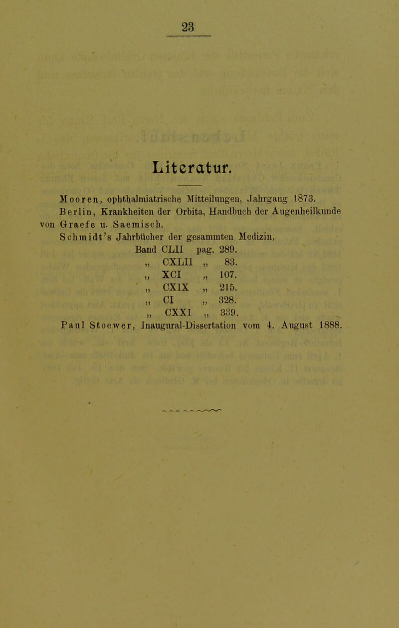 Literatur. Mooren, ophthalmiatrische Mitteilungen, Jahrgang 1873. Berlin, Krankheiten der Orbita, Handbuch der Augenheilkunde Graefe u. Saemisch. Schmidt's Jahrbücher der gesamuiten Medizin, Band OLII pag. 289. „ CXLU „ 83. „ XCI „ 107. „ CX1X „ 215. ,, Gl ,, 328. „ OXXI „ 339. Paul Stoewer, Inaugural-Ditisertation vom 4. August 1888.