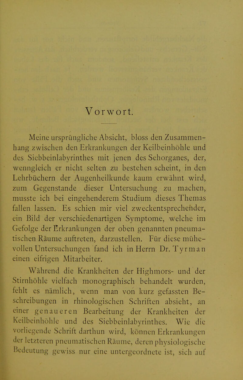 Vorwort. Meine ursprüngliche Absicht, bloss den Zusammen- hang zwischen den Erkrankungen der Keilbeinhöhle und des Sicbbeinlabyrinthes mit jenen des Sehorganes, der, wenngleich er nicht selten zu bestehen scheint, in den Lehrbüchern der Augenheilkunde kaum erwähnt wird, zum Gegenstande dieser Untersuchung zu machen, musste ich bei eingehenderem Studium dieses Themas fallen lassen. Es schien mir viel zweckentsprechender, ein Bild der verschiedenartigen Symptome, welche im Gefolge der Erkrankungen der oben genannten pneuma- tischen Räume auftreten, darzustellen. Für diese mühe- vollen Untersuchungen fand ich in Herrn Dr. Tyrman einen eifrigen Mitarbeiter. Während die Krankheiten der Hisrhmors- und der Stirnhöhle vielfach monographisch behandelt wurden, fehlt es nämlich, wenn man von kurz gefassten Be- schreibungen in rhinologischen Schriften absieht, an einer genaueren Bearbeitung der Krankheiten der Keilbeinhöhle und des Siebbeinlabyrinthes. Wie die vorliegende Schrift darthun wird, können Erkrankungen der letzteren pneumatischen Räume, deren physiologische Bedeutung gewiss nur eine untergeordnete ist, sich auf