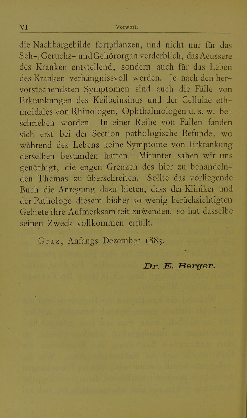 die Nachbargebilde fortpflanzen, und nicht nur für das Seh-, Geruchs- und Gehörorgan verderblich, das Aeussere des Kranken entstellend, sondern auch für das Leben des Kranken verhängnissvoll werden. Je nach den her- vorstechendsten Symptomen sind auch die Fälle von Erkrankungen des Keilbeinsinus und der Cellulae eth- moidales von Rhinologen, Ophthalmologen u. s. w. be- schrieben worden. In einer Reihe von Fällen fanden sich erst bei der Section pathologische Befunde, wo während des Lebens keine Symptome von Erkrankung derselben bestanden hatten. Mitunter sahen wir uns genöthigt, die engen Grenzen des hier zu behandeln- den Themas zu überschreiten. Sollte das vorliegende Buch die Anregung dazu bieten, dass der Kliniker und der Pathologe diesem bisher so wenig berücksichtigten Gebiete ihre Aufmerksamkeit zuwenden, so hat dasselbe seinen Zweck vollkommen erfüllt. Graz, Anfangs Dezember 1885. Dr. E. Berger.