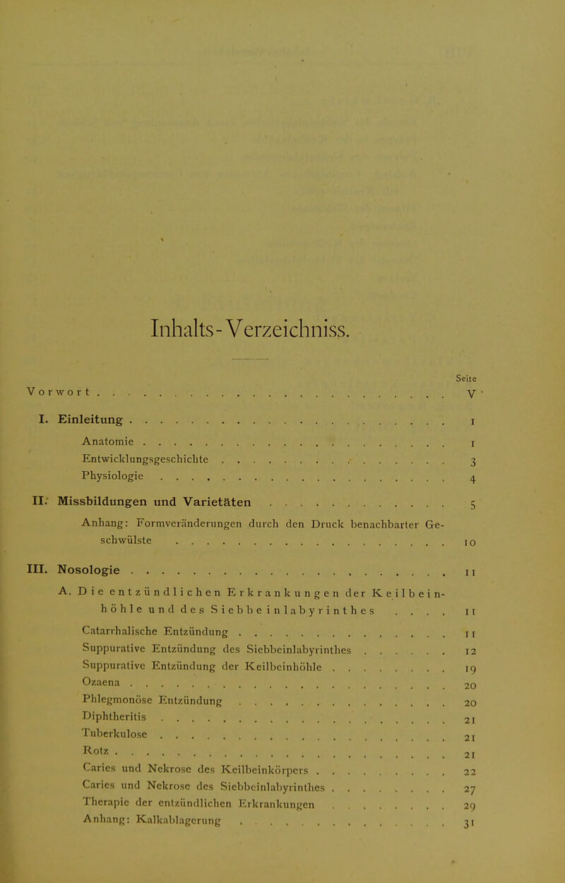 Inhalts - Verzeichniss. Seite Vorwort V' I. Einleitung i Anatomie I Entwicklungsgeschichte 3 Physiologie 4 II: Missbildungen und Varietäten 5 Anhang: Formveränderungen durch den Druck benachbarter Ge- schwülste 10 III. Nosologie 11 A. Die entzündlichen Erkrankungen der Keilbein- höhle und des Siebbeinlabyrinthes . . . . 11 Catarrhalische Entzündung II Suppurative Entzündung des Siebbeinlabyrinthes 12 Suppurative Entzündung der Keilbeinhöhle 19 Ozaena 20 Phlegmonöse Entzündung 20 Diphtheritis 21 Tuberkulose 21 Rotz 21 Caries und Nekrose des Keilbeinkörpers 22 Caries und Nekrose des Siebbeinlabyrinthes 27 Therapie der entzündlichen Erkrankungen 29 Anhang: Kalknblagcrung 31