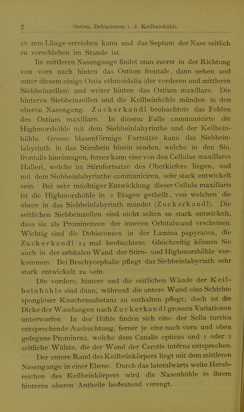 26 mm Länge erreichen kann und das Septum der Nase seitlich zu verschieben im Stande ist. Im mittleren Nasengange findet man zuerst in der Richtung von vorn nach hinten das Ostium frontale, dann neben und unter diesem einige Ostia ethmoidalia (der vorderen und mittleren Siebbeinzellen) und weiter hinten das Ostium maxillare. Die hinteren Siebbeinzellen und die Keilbeinhöhle münden in den oberen Nasengang. Zuckerkandl beobachtete das Fehlen des Ostium maxillare. In diesem Falle communicirte die Highmorshöhle mit dem Siebbeinlabyrinthe und der Keilbein- höhle. Grosse blasenförmige Fortsätze kann das Siebbein- labyrinth in das Stirnbein hinein senden, welche in den Sin. frontalis hineinragen, ferner kann eine von den Cellulae maxillares Halleri, welche im Stirnfortsatze des Oberkiefers liegen, und mit dem Siebbeinlabyrinthe communiciren, sehr stark entwickelt sein. Bei sehr mächtiger Entwicklung dieser Cellula maxillaris ist die Highmorshöhle in 2 Etagen getheilt, von welchen die obere in das Siebbeinlabyrinth mündet (Zuckerkandl). Die seitlichen Siebbeinzellen sind nicht selten so stark entwickelt, dass sie als Prominenzen der inneren Orbitalwand erscheinen. Wichtig sind die Dehiscenzen in der Lamina papyracea, die Zuckerkandl 14 mal beobachtete. Gleichzeitig können Sie auch in der orbitalen Wand der Stirn- und Highmorshöhle vor- kommen. Bei Brachycephalie pflegt das Siebbeinlabyrinth sehr stark entwickelt zu sein. Die vordere, hintere und die seitlichen Wände der Keil- bein höhle sind dünn, während die untere Wand eine Schichte spongiöser Knochensubstanz zu enthalten pflegt, doch ist die Dicke der Wandungen nach Zuckerkandl grossen Variationen unterworfen. In der'Höhle finden sich eine der Sella turcica entsprechende Ausbuchtung, ferner je eine nach vorn und oben gelegene Prominenz, welche dem Canalis opticus und 1 oder 2 seitliche Wülste, die der Wand der Carotis interna entsprechen. Der untere Rand des Keilbeinkörpers liegt mit dem mittleren Nasengange in einer Ebene. Durch das lateralvvärts weite Herab- reichen des Keilbeinkörpers wird die Nasenhöhle in ihrem hinteren oberen Antheile bedeutend verengt.