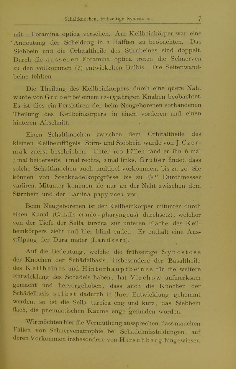 mit 4 Foramina optica versehen. Am Keilbeinkörper war eine 'Andeutung der Scheidung in 2 Hälften zu beobachten. Das Siebbein und die Orbitaitheile des Stirnbeines sind doppelt. Durch die äusseren Foramina optica treten die Sehnerven zu den vollkommen (?) entwickelten Bulbis. Die Seitenwand- beine fehlten. Die Theilung des Keilbeinkörpers durch eine quere Naht wurde von Gruber bei einem 12-15 jährigen Knaben beobachtet. Es ist dies ein Persistiren der beim Neugeborenen vorhandenen Theilung des Keilbeinkörpers in einen vorderen und einen hinteren Abschnitt. Einen Schaltknochen zwischen dem Orbitaitheile des kleinen Keilbeinflügels, Stirn- und Siebbein wurde von J. Czer- mak zuerst beschrieben. Unter 100 Fällen fand er ihn 6 mal 3 mal beiderseits, 1 mal rechts, 2 mal links. Grub er findet, dass solche Schaltknochen auch multipel vorkommen, bis zu 20. Sie können von Stecknadelkopfgrösse bis zu lh Durchmesser variiren. Mitunter kommen sie nur an der Naht zwischen dem Stirnbein und der Lamina papyracea vor. Beim Neugeborenen ist der Keilbeinkörper mitunter durch einen Kanal (Canalis cranio - pharyngeus) durchsetzt, welcher von der Tiefe der Sella turcica zur unteren Fläche des Keil- beinkörpers zieht und hier blind endet. Er enthält eine Aus- stülpung der Dura mater (Landzert). Auf die Bedeutung, welche die frühzeitige Synostose der Knochen der Schädelbasis, insbesondere der Basaltheile des Keilbeines und Hinterhauptbeines für die weitere Entwicklung des Schädels haben, hat Virchow aufmerksam gemacht und hervorgehoben, dass auch die Knochen der Schädelbasis selbst dadurch in ihrer Entwicklung gehemmt werden, so ist die Sella turcica eng und kurz, das Siebbein flach, die pneumatischen Räume enge gefunden worden. Wir möchten hier die Vermuthung aussprechen, dass manchen Fällen von Sehnervenatrophie bei Schädelmissbildungen, auf deren Vorkommen insbesondere von Hirschberg hingewiesen