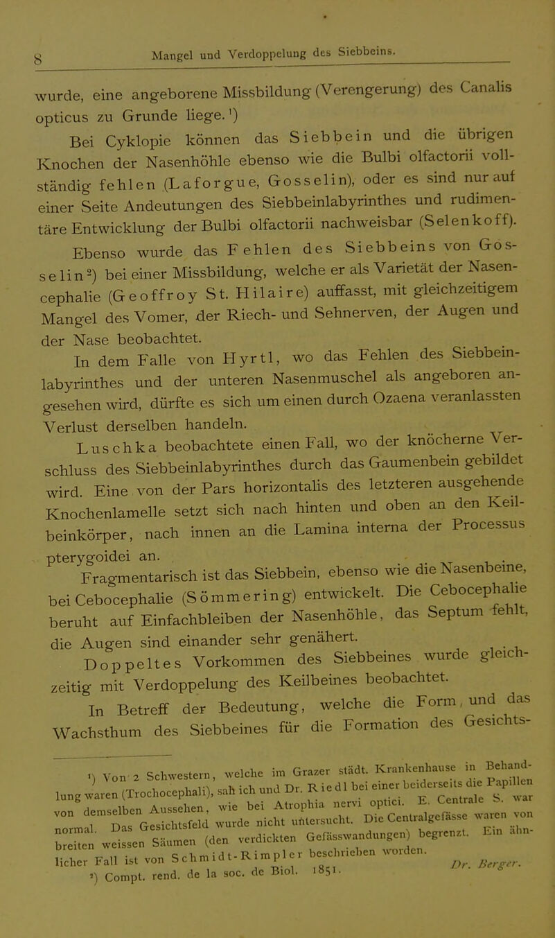 y Mangel und Verdoppelung des Siebbeins. wurde, eine angeborene Missbildung (Verengerung) des Canalis opticus zu Grunde liege.') Bei Cyklopie können das Si ebbe in und die übrigen Knochen der Nasenhöhle ebenso wie die Bulbi olfactorii voll- ständig fehlen (Laforgue, Gosselin), oder es sind nur auf einer Seite Andeutungen des Siebbeinlabyrinthes und rudimen- täre Entwicklung der Bulbi olfactorii nachweisbar (Selenkoff). Ebenso wurde das Fehlen des Siebbeins von Gos- se Ii n2) bei einer Missbildung, welche er als Varietät der Nasen- cephalie (Geoffroy St. Hilaire) auffasst, mit gleichzeitigem Mangel des Vomer, der Riech- und Sehnerven, der Augen und der Nase beobachtet. In dem Falle von Hyrtl, wo das Fehlen des Siebbein- labyrinthes und der unteren Nasenmuschel als angeboren an- gesehen wird, dürfte es sich um einen durch Ozaena veranlassten Verlust derselben handeln. Luschka beobachtete einen Fall, wo der knöcherne Ver- schluss des Siebbeinlabyrinthes durch das Gaumenbein gebildet wird Eine von der Pars horizontalis des letzteren ausgehende Knochenlamelle setzt sich nach hinten und oben an den Keü- beinkörper, nach innen an die Lamina interna der Processus pterygoidei an. Fragmentarisch ist das Siebbein, ebenso wie die Nasenbeine, bei Cebocephalie (Sömmering) entwickelt. Die Cebocephahe beruht auf Einfachbleiben der Nasenhöhle, das Septum fehlt, die Augen sind einander sehr genähert. Doppeltes Vorkommen des Siebbeines wurde gleich- zeitig mit Verdoppelung des Keilbeines beobachtet. In Betreff der Bedeutung, welche die Form, und das Wachsthum des Siebbeines für die Formation des Gesichts- .) Von-a Schwestern, welche im Grazer städt Kranhenhause in Behand- lu„g Jäten (Trochocephali), sah ich und Dr. Riedl bei e.ner b***£ I „ii,„„ Aussehen wie bei Atrophio nervi optici. E. Centrale o. V0 l: Das G« clS ».„de »ich. »«ersuch, Di. Cer.ua.ger.sse «arer. von •) Compt. rend. de la soc. de B.ol. 1851.