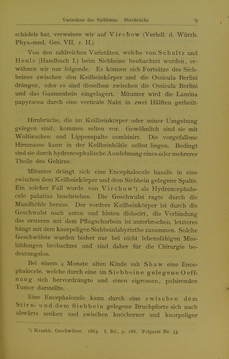 schädels hat, verweisen wir auf Virchpw (Verhdl. d. Würzb. Phys.-med. Ges. VII, 2. H.). Von den zahlreichen Varietäten, welche von Schultz und He nie (Handbuch I.) beim Siebbeine beobachtet wurden, er- wähnen wir nur folgende. Es können sich Fortsätze des Sieb- beines zwischen den Keilbeinkörper und die Ossicula Berlini drängen, oder es sind dieselben zwischen die Ossicula Berlini und das Gaumenbein eingelagert. Mitunter wird die Lamina papyracea durch eine verticale Naht in zwei Hälften getheilt- Hirnbrüche, die im Keilbeinkörper oder seiner Umgebung gelegen sind, kommen selten vor. Gewöhnlich sind sie mit Wolfsrachen und Lippenspalte combinirt. Die vorgefallene Hirnmasse kann in der Keilbeinhöhle selbst liegen. Bedingt sind sie durch hydrencephalische Ausdehnung eines oder mehrerer Theile des Gehirns. Mitunter drängt sich eine Encephalocele basalis in eine zwischen dem Keilbeinkörper und dem Siebbein gelegene Spalte. Ein solcher Fall wurde von Virchow') als Hydrencephalo- cele palatina beschrieben. Die Geschwulst ragte durch die Mundhöhle heraus. Der vordere Keilbeinkörper ist durch die Geschwulst nach unten und hinten dislocirt, die Verbindung des ersteren mit dem Pflugscharbein ist unterbrochen, letzteres hängt mit dem knorpeligen Siebbeinlabyrinthe zusammen. Solche Geschwülste wurden bisher nur bei nicht lebensfähigen Miss- bildungen beobachtet und' sind daher für die Chirurgie be- deutungslos. Bei einem 4 Monate alten Kinde sah Shaw eine Ence- phalocele, welche durch eine im Siebbeine gelegeneOeff- nung sich hervordrängte und einen eigrossen, pulsirenden Tumor darstellte. Eine Encephalocele kann durch eine zwischen dem Stirn- und dem Siebbein gelegene Bruchpfortesich nach abwärts senken und zwischen knöcherner und knorpeliger ') Krankh. Geschwülste. 1863. I. Bd., p. 188. Präparat Nr. 33.