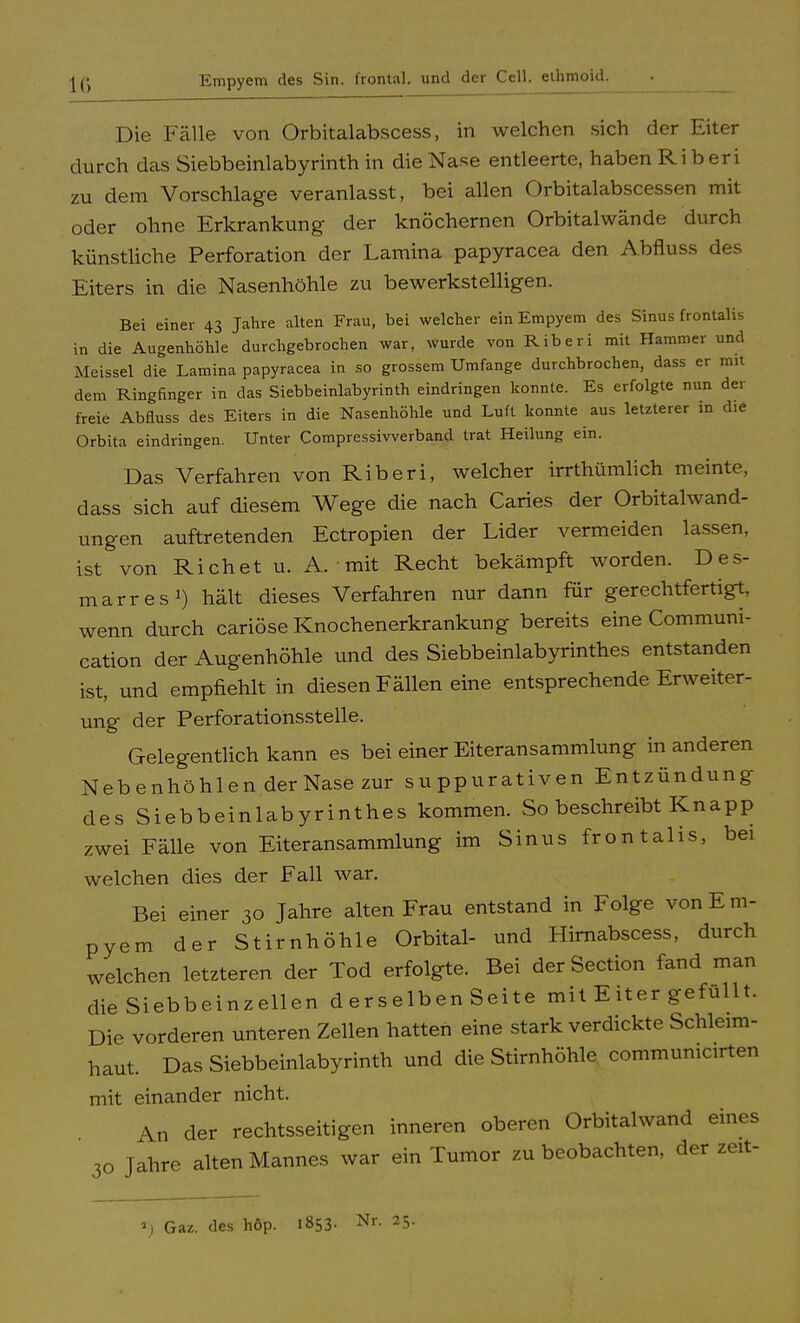 |g Empyem des Sin. frontal, und der Cell, ethmoid. Die Fälle von Orbitalabscess, in welchen sich der Eiter durch das Siebbeinlabyrinth in die Nase entleerte, haben Ri b eri zu dem Vorschlage veranlasst, bei allen Orbitalabscessen mit oder ohne Erkrankung der knöchernen Orbitalwände durch künstliche Perforation der Lamina papyracea den Abfluss des Eiters in die Nasenhöhle zu bewerkstelligen. Bei einer 43 Jahre alten Frau, bei welcher ein Empyem des Sinus frontalis in die Augenhöhle durchgebrochen war, wurde von Riberi mit Hammer und .\[eissei die Lamina papyracea in so grossem Umfange durchbrochen, dass er mit dem Ringfinger in das Siebbeinlabyrinth eindringen konnte. Es erfolgte nun der freie Abfluss des Eiters in die Nasenhöhle und Luft konnte aus letzterer in che Orbita eindringen. Unter Compressivverband trat Heilung ein. Das Verfahren von Riberi, welcher irrthümlich meinte, dass sich auf diesem Wege die nach Caries der Orbitalwand- ungen auftretenden Ectropien der Lider vermeiden lassen, ist von Rieh et u. A. mit Recht bekämpft worden. Des- marres1) hält dieses Verfahren nur dann für gerechtfertigt, wenn durch cariöse Knochenerkrankung bereits eine Communi- cation der Augenhöhle und des Siebbeinlabyrinthes entstanden ist, und empfiehlt in diesen Fällen eine entsprechende Erweiter- ung der Perforationsstelle. Gelegentlich kann es bei einer Eiteransammlung in anderen Nebenhöhlen der Nase zur suppurativen Entzündung des Siebbeinlabyrinthes kommen. So beschreibt Knapp zwei Fälle von Eiteransammlung im Sinus frontalis, bei welchen dies der Fall war. Bei einer 30 Jahre alten Frau entstand in Folge von Em- pyem der Stirnhöhle Orbital- und Hirnabscess, durch welchen letzteren der Tod erfolgte. Bei der Section fand man die Siebbeinzellen d erselben Seite mit Eiter gefüllt. Die vorderen unteren Zellen hatten eine stark verdickte Schleim- haut. Das Siebbeinlabyrinth und die Stirnhöhle commumcirten mit einander nicht. An der rechtsseitigen inneren oberen Orbitalwand eines 3o Jahre alten Mannes war ein Tumor zu beobachten, der zeit- *) Gaz. des höp. i»53- Nr- 25-