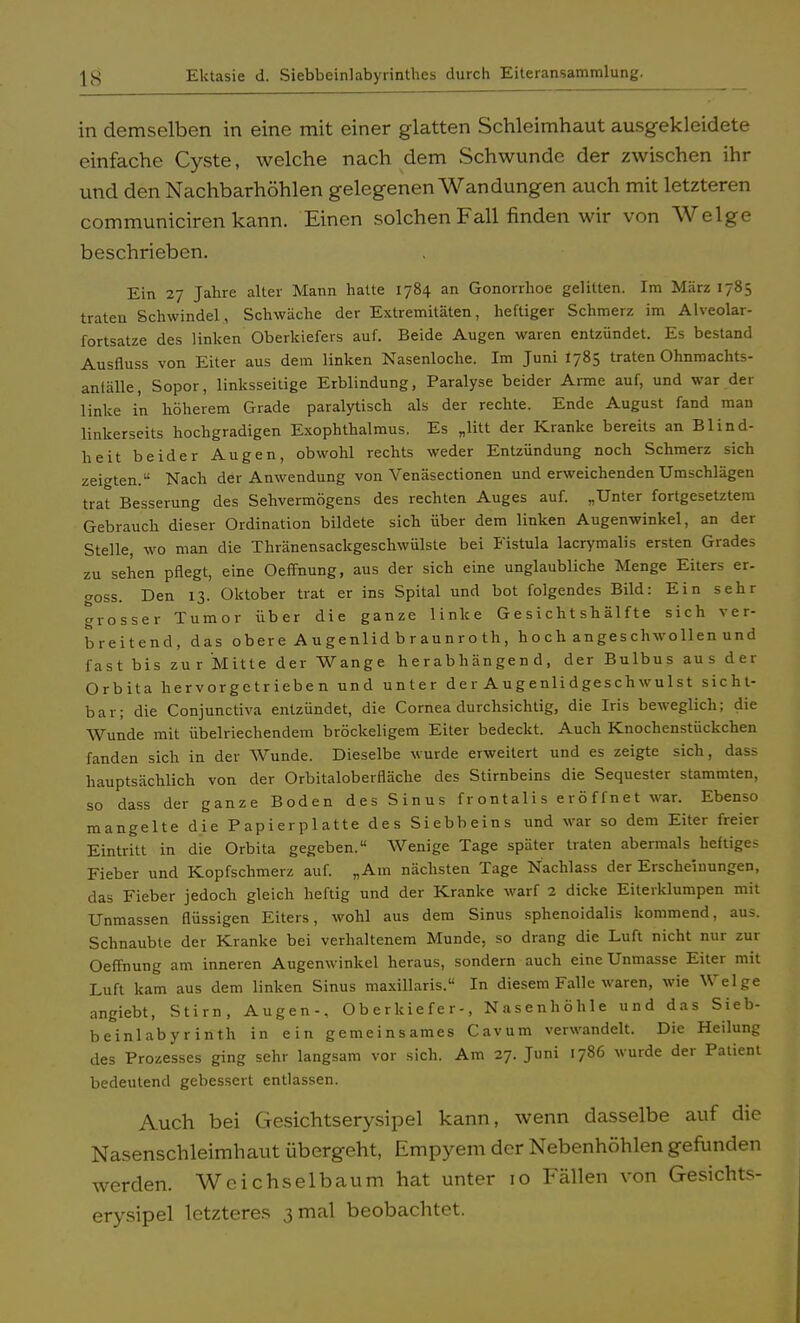 in demselben in eine mit einer glatten Schleimhaut ausgekleidete einfache Cyste, welche nach dem Schwunde der zwischen ihr und den Nachbarhöhlen gelegenen Wandungen auch mit letzteren communiciren kann. Einen solchen Fall finden wir von Welge beschrieben. Ein 27 Jahre alter Mann hatte 1784 an Gonorrhoe gelitten. Im März 1785 traten Schwindel, Schwäche der Extremitäten, heftiger Schmerz im Alveolar- fortsatze des linken Oberkiefers auf. Beide Augen waren entzündet. Es bestand Ausfluss von Eiter aus dem linken Nasenloche. Im Juni I785 traten Ohnmachts- anlälle, Sopor, linksseitige Erblindung, Paralyse beider Arme auf, und war der linke in höherem Grade paralytisch als der rechte. Ende August fand man linkerseits hochgradigen Exophthalmus. Es „litt der Kranke bereits an Blind- heit beider Augen, obwohl rechts weder Entzündung noch Schmerz sich zeigten. Nach der Anwendung von Venäsectionen und erweichenden Umschlägen trat Besserung des Sehvermögens des rechten Auges auf. „Unter fortgesetztem Gebrauch dieser Ordination bildete sich über dem linken Augenwinkel, an der Stelle, wo man die Thränensackgeschwülste bei Fistula lacrymalis ersten Grades zu sehen pflegt, eine Oeffhung, aus der sich eine unglaubliche Menge Eiters er- goss. Den 13. Oktober trat er ins Spital und bot folgendes Bild: Ein sehr grosser Tumor über die ganze linke Gesichtshälfte sich ver- breitend, das obere Augenlid braunroth, hoch angeschwollen und fast bis zur Mitte der Wange herabhängend, der Bulbus aus der Orbita hervorgetriebe n und unter der Augenlidgeschwulst sicht- bar; die Conjunctiva entzündet, die Cornea durchsichtig, die Iris beweglich; die Wunde mit übelriechendem bröckeligem Eiter bedeckt. Auch Knochenstückchen fanden sich in der Wunde. Dieselbe wurde erweitert und es zeigte sich, dass hauptsächlich von der Orbitaloberfläche des Stirnbeins die Sequester stammten, so dass der ganze Boden des Sinus frontalis eröffnet war. Ebenso mangelte die Papierplatte des Siebbeins und war so dem Eiter freier Eintritt in die Orbita gegeben. Wenige Tage später traten abermals heftiges Fieber und Kopfschmerz auf. „Am nächsten Tage Nachlass der Erscheinungen, das Fieber jedoch gleich heftig und der Kranke warf 2 dicke Eiterklumpen mit Unmassen flüssigen Eiters, wohl aus dem Sinus sphenoidalis kommend, aus. Schnaubte der Kranke bei verhaltenem Munde, so drang die Luft nicht nur zur Oeffhung am inneren Augenwinkel heraus, sondern auch eine Unmasse Eiter mit Luft kam aus dem linken Sinus maxillaris. In diesem Falle waren, wie Welge angiebt, Stirn, Augen-, Oberkiefer-, Nasenhöhle und das Sieb- beinlabyrinth in ein gemeinsames Cavum verwandelt. Die Heilung des Prozesses ging sehr langsam vor sich. Am 27. Juni 1786 wurde der Patient bedeutend gebessert entlassen. Auch bei Gesichtserysipel kann, wenn dasselbe auf die Nasenschleimhaut übergeht, Empyem der Nebenhöhlen gefunden werden. Wcichselbaum hat unter 10 Fällen von Gesichts- erysipel letzteres 3 mal beobachtet.