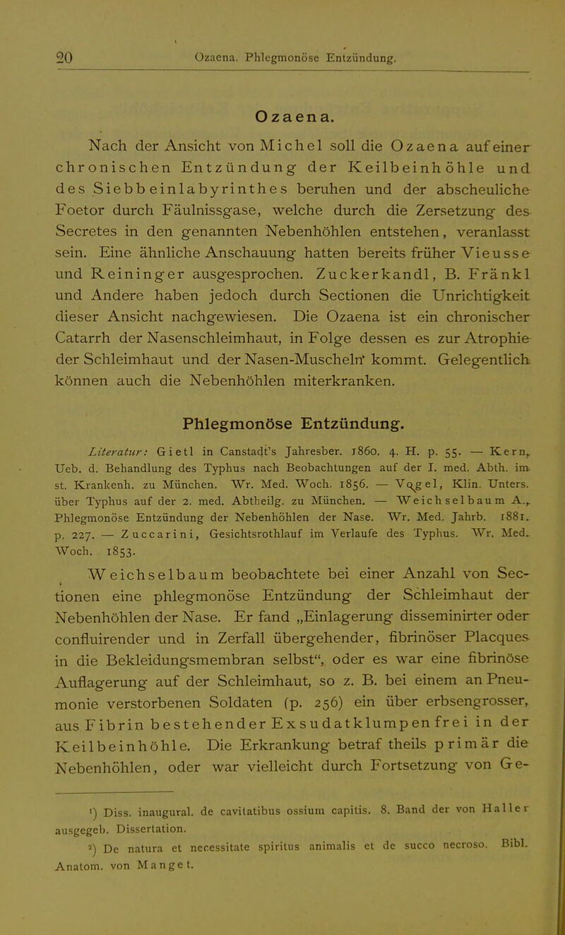 Ozaena. Nach der Ansicht von Michel soll die Ozaena auf einer chronischen Entzündung der Keilbeinhöhle und des Siebbeinlabyrinthes beruhen und der abscheuliche Foetor durch Fäulnissgase, welche durch die Zersetzung des Secretes in den genannten Nebenhöhlen entstehen, veranlasst sein. Eine ähnliche Anschauung hatten bereits früher Vieusse und Reininger ausgesprochen. Zuckerkandl, B. Fränkl und Andere haben jedoch durch Sectionen die Unrichtigkeit dieser Ansicht nachgewiesen. Die Ozaena ist ein chronischer Catarrh der Nasenschleimhaut, in Folge dessen es zur Atrophie der Schleimhaut und der Nasen-Muscheln* kommt. Gelegentlich können auch die Nebenhöhlen miterkranken. Phlegmonöse Entzündung. Literatur: Gietl in Canstadt's Jahresber. j86o. 4. H. p. 55. — Kern, Ueb. d. Behandlung des Typhus nach Beobachtungen auf der I. med. Abth. im st. Krankenh. zu München. Wr. Med. Woch. 1856. — Vq^gel, Klin. Unters, über Typhus auf der 2. med. Abtheilg. zu München. — Weich sei bäum A., Phlegmonöse Entzündung der Nebenhöhlen der Nase. Wr. Med. Jahrb. 1881. p. 227. —■ Zuccarini, Gesichtsrothlauf im Verlaufe des Typhus. Wr. Med. Woch. 1853. Weichselbaum beobachtete bei einer Anzahl von See- tionen eine phlegmonöse Entzündung der Schleimhaut der Nebenhöhlen der Nase. Er fand „Einlagerung disseminirter oder confluirender und in Zerfall übergehender, fibrinöser Placques in die Bekleidungsmembran selbst, oder es war eine fibrinöse Auflagerung auf der Schleimhaut, so z. B. bei einem an Pneu- monie verstorbenen Soldaten (p. 256) ein über erbseng rosser, aus Fibrin bestehender Exsudatklumpen frei in der Keilbeinhöhle. Die Erkrankung betraf theils primär die Nebenhöhlen, oder war vielleicht durch Fortsetzung von Ge- ') Diss. inaugural. de cavilatibus ossium capitis. 8. Band der von Haller ausgegeb. Dissertation. 5) De natura et necessitate spiritus animalis et de sueco necroso. Bibl. Anatom, von Manget.