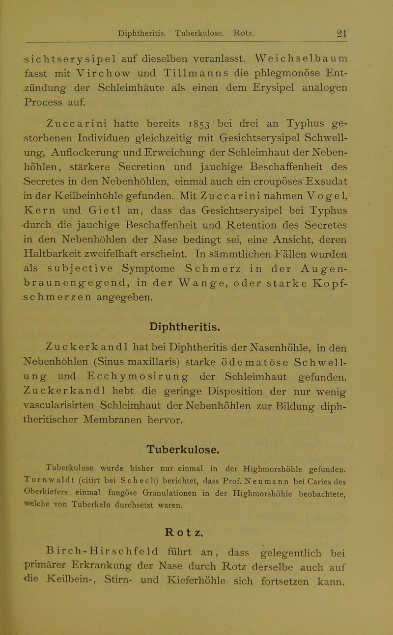 sichtserysipel auf dieselben veranlasst. Weichselbaum fasst mit Virchow und Tillmanns die phlegmonöse Ent- zündung der Schleimhäute als einen dem Erysipel analogen Process auf. Zuccarini hatte bereits 1853 bei drei an Typhus ge- storbenen Individuen gleichzeitig mit Gesichtserysipel Schwell- ung, Auflockerung und Erweichung der Schleimhaut der Neben- höhlen, stärkere Secretion und jauchige Beschaffenheit des Secretes in den Nebenhöhlen, einmal auch ein croupöses Exsudat in der Keilbeinhöhle gefunden. Mit Zuccarini nahmen Vogel, Kern und Gietl an, dass das Gesichtserysipel bei Typhus durch die jauchige Beschaffenheit und Retention des Secretes in den Nebenhöhlen der Nase bedingt sei, eine Ansicht, deren Haltbarkeit zweifelhaft erscheint. In sämmtlichen Fällen wurden als subjective Symptome Schmerz in der Augen- braun eng egend, in der Wange, oder starke Kopf- schmerzen angegeben. Diphtheritis. Zuckerkandl hat bei Diphtheritis der Nasenhöhle, in den Nebenhöhlen (Sinus maxillaris) starke ödematöse Schwell- ung und Ecchymosirung der Schleimhaut gefunden. Zuckerkandl hebt die geringe Disposition der nur wenig vascularisirten Schleimhaut der Nebenhöhlen zur Bildung diph- theritischer Membranen hervor. Tuberkulose. Tuberkulose wurde bisher nur einmal in der Highmorshöhle gefunden. Tornwaldt (citirt bei Schech) berichtet, dass Prof.Neumann bei Caries des Oberkiefers einmal fungöse Granulationen in der Highmorshöhle beobachtete, welche von Tuberkeln durchsetzt waren. Rotz. Birch-Hirschfeld führt an, dass gelegentlich bei primärer Erkrankung der Nase durch Rotz derselbe auch auf die Keilbein-, Stirn- und Kieferhöhle sich fortsetzen kann.