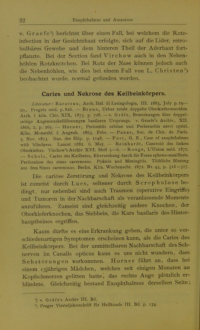 Exophthalmus und Amaurose v. G r a e f e *) berichtet über einen Fall, bei welchem die Rotz- infection in der Gesichtshaut erfolgte, sich auf die Lider, retro- bulbäres Gewebe und dem hinteren Theil der Aderhaut fort- pflanzte. Bei der Section fand Virchow auch in den Neben- höhlen Rotzknötchen. Bei Rotz der Nase können jedoch auch die Nebenhöhlen, wie dies bei einem Fall von L. Christen2) beobachtet wurde, normal gefunden worden. Caries und Nekrose des Keilbeinkörpers. Literatur: Baratoux, Arch. Ital. di Earingologia, III. 1883, July p. 19— 20., Progres med. p. 826. — Braun, Ueber totale doppelte Oberkieferresection. Arch. f. klin. Chir. XIX, 1875. p. 728. — v. Gräfe, Bemerkungen über doppel- seitige Augenmuskellähmungen basilaren Ursprungs, v. Graefe's Archiv, XII. 1866, 2, p. 265. —■ Horner, Periostitis orbitae und Perineuritis nervi optici. Klin. Monatsbl. f. Augenh. 1863. Febr. — Panas, Soc. de Chir. de Paris. 5. Nov. 1873. Gaz. des Höp. p. 1148. — Post, G. E., Case of exophthalmus with blindness. Lancet 1882. 6. May. — Reinhardt, Cancroid des linken Oberkiefers. Virchow'sArchiv XVI. Heft 5—6.—Rouge, L'Union m6d. 1872. — Scholz, Caries des Keilbeins, Eitersenkung durch die Fossa spheno-maxillaris. Perforation des sinus cavernosus. Pyämie und Meningitis. Tödtliche Blutung aus dem Sinus cavernosus. Berlin. Klin. Wochenschr. 1872. Nr. 43, p. 516-517. Die cariöse Zerstörung und Nekrose des Keilbeinkörpers ist zumeist durch Lues, seltener durch Scrophulose be- dingt, nur nebenbei sind auch Traumen (operative Eingriffe) und Tumoren in der Nachbarschaft als veranlassende Momente anzuführen. Zumeist sind gleichzeitig andere Knochen, der Oberkieferknochen, das Siebbein, die Kars basilaris des Hinter- hauptbeines ergriffen. Kaum dürfte es eine Erkrankung geben, die unter so ver- schiedenartigen Symptomen erscheinen kann, als die Caries des Keilbeinkörpers. Bei der unmittelbaren Nachbarschaft des Seh- nerven im Canalis opticus kann es uns nicht wundern, dass Sehstörungen vorkommen. Horner führt an, dass bei einem 15jährigen Mädchen, welches seit einigen Monaten an Kopfschmerzen gelitten hatte', das rechte Auge plötzlich er- blindete. Gleichzeitig bestand Exophthalmus derselben Seite; ') v. Gräfe's Archiv III. Bd. 3) Prager Vierteljahrsschrift für Heilkuude III. Bd. p. 134.