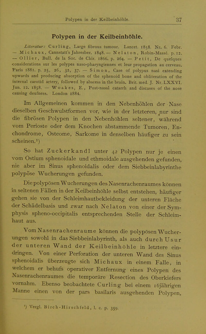 Polypen in der Keilbeinhöhle. Literatur: Curling, Large fibrous tumour. Lancet. 1858. Nr. 6. Febr. — Michaux, Cannstatts Jahresber. 1848.— Nelaton, Robin-Masse, p. 12. — Ollier, Bull, de la Soc. de Chir. 1866. p. 264. — Petit, De quelques •consideralions sur les polypes naso-pharyngiennes et leur propagation au cerveau. Paris 1881. p. 25, 26, 32, 37. — Simon, Case of polypus nasi extending upwards and producing absorption of the sphenoid bone and obliteration of the internal carotid artery, followed by abscess in the brain. Brit. med. J. Nr. LXXVI. Jun. 12. 1858. —- Woakes, E., Post-nasal catarrh and diseases of the nose causing deufness. London i884. Im Allgemeinen kommen in den Nebenhöhlen der Nase dieselben Geschwulstformen vor, wie in der letzteren, nur sind die fibrösen Polypen in den Nebenhöhlen seltener, während vom Perioste oder dem Knochen abstammende Tumoren, En- chondrome, Osteome, Sarkome in denselben häufiger zu sein scheinen.1) So hat Zuckerkandl unter 42 Polypen nur je einen vom Ostium sphenoidale und ethmoidale ausgehenden gefunden, nie aber im Sinus sphenoidalis oder dem Siebbeinlabyrinthe polypöse Wucherungen gefunden. Die polypösen Wucherungen des Nasenrachenraumes können in seltenen Fällen in der Keilbeinhöhle selbst entstehen, häufiger .gehen sie von der Schleimhautbekleidung der unteren Fläche der Schädelbasis und zwar nach Nelaton von einer der Sym- physis spheno-occipitalis entsprechenden Stelle der Schleim- haut aus. Vom Nasenrachenräume können die polypösen Wucher- ungen sowohl in das Siebbeinlabyrinth, als auch durchUsur der unteren Wand der Keilbeinhöhle in letztere ein- dringen. Von einer Perforation der unteren Wand des Sinus sphenoidalis überzeugte sich Michaux in einem Falle, in welchem er behufs operativer Entfernung eines Polypen des Nasenrachenraumes die temporäre Resection des Oberkiefers vornahm. Ebenso beobachtete Curling bei einem 16jährigen Manne einen von der pars basilaris ausgehenden Polypen, ') Vergl. Birch-Hirschfeld , ], c. p. 359.