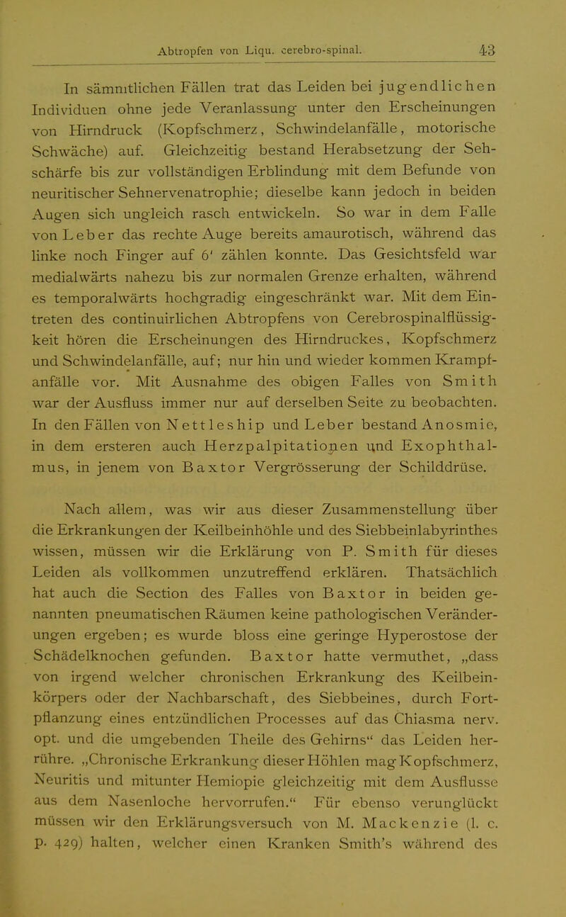 In sämmtlichen Fällen trat das Leiden bei jugendlichen Individuen ohne jede Veranlassung- unter den Erscheinungen von Hirndruck (Kopfschmerz, Schwindelanfälle, motorische Schwäche) auf. Gleichzeitig bestand Herabsetzung der Seh- schärfe bis zur vollständigen Erblindung mit dem Befunde von neuritischer Sehnervenatrophie; dieselbe kann jedoch in beiden Augen sich ungleich rasch entwickeln. So war in dem Falle von Leber das rechte Auge bereits amaurotisch, während das linke noch Finger auf 6' zählen konnte. Das Gesichtsfeld war medialwärts nahezu bis zur normalen Grenze erhalten, während es temporalwärts hochgradig eingeschränkt war. Mit dem Ein- treten des continuirlichen Abtropfens von Cerebrospinalflüssig- keit hören die Erscheinungen des Hirndruckes, Kopfschmerz und Schwindelanfälle, auf; nur hin und wieder kommen Krampf- anfälle vor. Mit Ausnahme des obigen Falles von Smith war der Ausfluss immer nur auf derselben Seite zu beobachten. In den Fällen von Nett 1 eship und Leber bestand Anosmie, in dem ersteren auch Herzpalpitationen und Exophthal- mus, in jenem von Baxtor Vergrösserung der Schilddrüse. Nach allem, was wir aus dieser Zusammenstellung über die Erkrankungen der Keilbeinhöhle und des Siebbeinlabyrinthes wissen, müssen wir die Erklärung von P. Smith für dieses Leiden als vollkommen unzutreffend erklären. Thatsächlich hat auch die Section des Falles von Baxtor in beiden ge- nannten pneumatischen Räumen keine pathologischen Veränder- ungen ergeben; es wurde bloss eine geringe Hyperostose der Schädelknochen gefunden. Baxtor hatte vermuthet, „dass von irgend welcher chronischen Erkrankung des Keilbein- körpers oder der Nachbarschaft, des Siebbeines, durch Fort- pflanzung eines entzündlichen Processes auf das Chiasma nerv, opt. und die umgebenden Theile des Gehirns das Leiden her- rühre. „Chronische Erkrankung dieser Höhlen mag Kopfschmerz, Neuritis und mitunter Hemiopie gleichzeitig mit dem Ausflusse aus dem Nasenloche hervorrufen. Für ebenso verunglückt müssen wir den Erklärungsversuch von M. Mackenzie (1. c. p. 429) halten, welcher einen Kranken Smith's während des