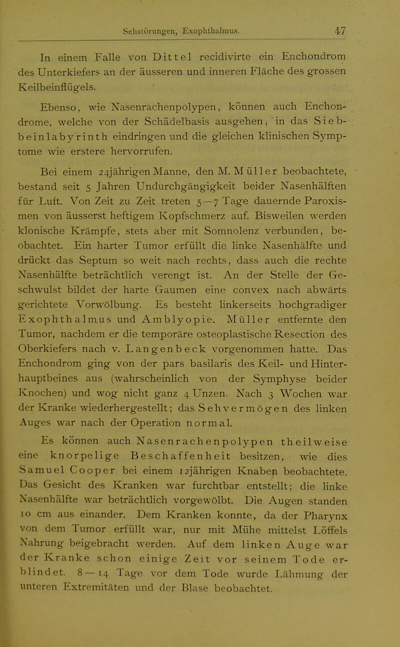 In einem Falle von Dittel recidivirte ein En Chondrom des Unterkiefers an der äusseren und inneren Fläche des grossen Keilbeinflügels. Ebenso, wie Nasenrachenpolypen, können auch Enchon- drome, welche von der Schädelbasis ausgehen; 'in das Sieb- . beinlabyrinth eindringen und die gleichen klinischen Symp- tome wie erstere hervorrufen. Bei einem 24jährigenManne, den M.Müller beobachtete, bestand seit 5 Jahren Undurchgängigkeit beider Nasenhälften für Luft. Von Zeit zu Zeit treten 5 —7 Tage dauernde Paroxis- men von äusserst heftigem Kopfschmerz auf. Bisweilen werden klonische Krämpfe, stets aber mit Somnolenz verbunden, be- obachtet. Ein harter Tumor erfüllt die linke Nasenhälfte und drückt das Septum so weit nach rechts, dass auch die rechte Nasenhälfte beträchtlich verengt ist. An der Stelle der Ge- schwulst bildet der harte Gaumen eine convex nach abwärts gerichtete Vorwölbung. Es besteht linkerseits hochgradiger Exophthalmus und Amblyopie. Müller entfernte den Tumor, nachdem er die temporäre osteoplastische Resection des Oberkiefers nach v. Langenbeck vorgenommen hatte. Das Enchondrom ging von der pars basilaris des Keil- und Hinter- hauptbeines aus (wahrscheinlich von der Symphyse beider Knochen) und wog nicht ganz 4 Unzen. Nach 3 Wochen war der Kranke wiederhergestellt; das Sehvermögen des linken Auges war nach der Operation normal. Es können auch Nasenrachenpolypen theilweise eine knorpelige Beschaffenheit besitzen, wie dies Samuel Cooper bei einem 12jährigen Knaben beobachtete. Das Gesicht des Kranken war furchtbar entstellt; die linke Nasenhälfte war beträchtlich vorgewölbt. Die Augen standen 10 cm aus einander. Dem Kranken konnte, da der Pharynx von dem Tumor erfüllt war, nur mit Mühe mittelst Löffels Nahrung beigebracht werden. Auf dem linken Auge war der Kranke schon einige Zeit vor seinem Tode er- blindet. 8—14 Tage vor dem Tode wurde Lähmung der unteren Extremitäten und der Blase beobachtet.