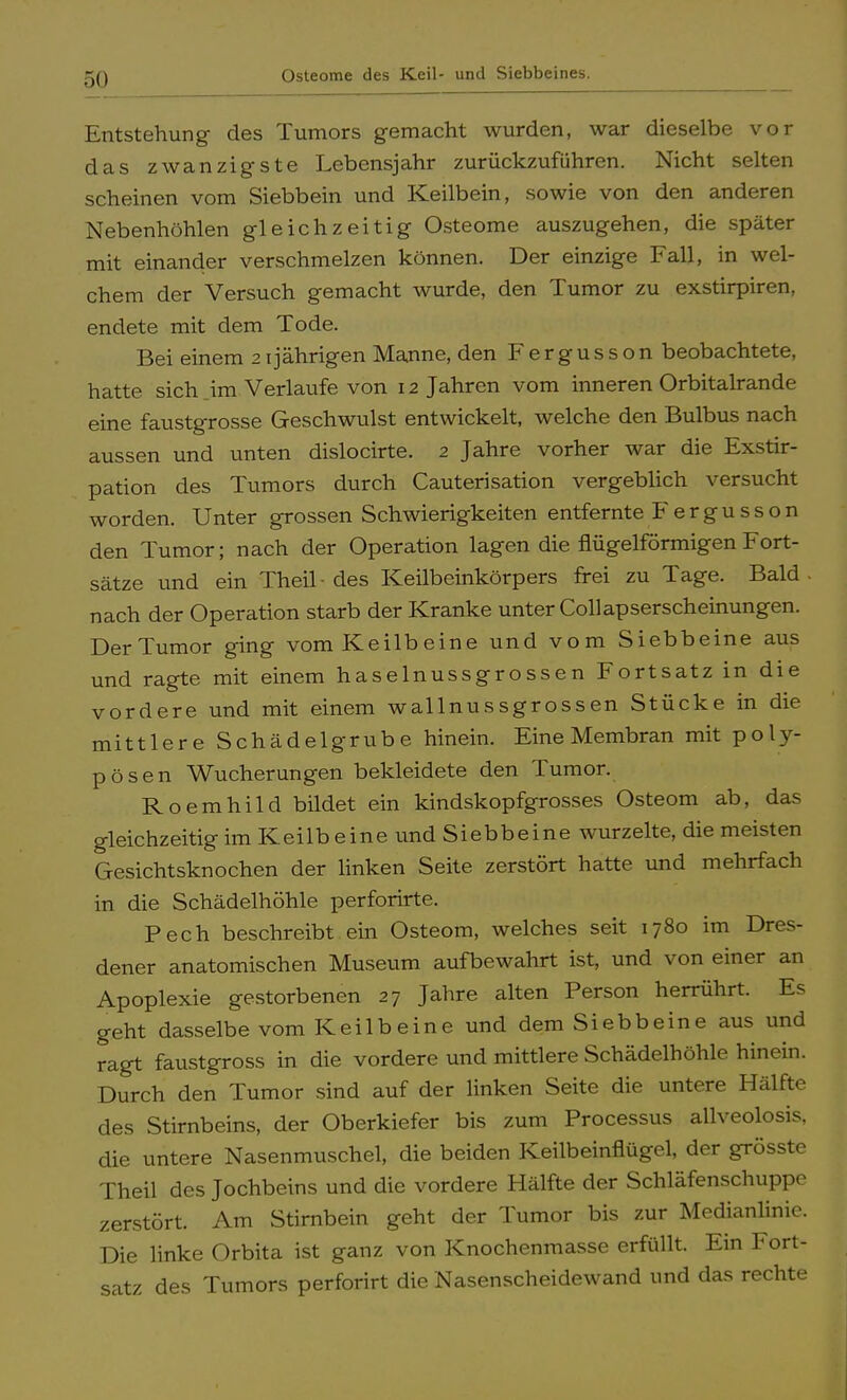 Osteome des Keil- und Siebbeines. Entstehung des Tumors gemacht wurden, war dieselbe vor das zwanzigste Lebensjahr zurückzuführen. Nicht selten scheinen vom Siebbein und Keilbein, sowie von den anderen Nebenhöhlen gleichzeitig Osteome auszugehen, die später mit einander verschmelzen können. Der einzige Fall, in wel- chem der Versuch gemacht wurde, den Tumor zu exstirpiren, endete mit dem Tode. Bei einem 21 jährigen Manne, den Fergusson beobachtete, hatte sich im Verlaufe von 12 Jahren vom inneren Orbitalrande eine faustgrosse Geschwulst entwickelt, welche den Bulbus nach aussen und unten dislocirte. 2 Jahre vorher war die Exstir- pation des Tumors durch Cauterisation vergeblich versucht worden. Unter grossen Schwierigkeiten entfernte Fergu sson den Tumor; nach der Operation lagen die flügeiförmigen Fort- sätze und ein Theil ■ des Keilbeinkörpers frei zu Tage. Bald . nach der Operation starb der Kranke unter Collapserscheinungen. Der Tumor ging vom Keilbeine und vom Siebbeine aus und ragte mit einem haselnussgrossen Fortsatz in die vordere und mit einem wallnussgrossen Stücke in die mittlere Schädelgrube hinein. Eine Membran mit poly- pösen Wucherungen bekleidete den Tumor. Roemhild bildet ein kindskopfgrosses Osteom ab, das gleichzeitig im Keilb eine und Siebbeine wurzelte, die meisten Gesichtsknochen der linken Seite zerstört hatte und mehrfach in die Schädelhöhle perforirte. Pech beschreibt ein Osteom, welches seit 1780 im Dres- dener anatomischen Museum aufbewahrt ist, und von einer an Apoplexie gestorbenen 27 Jahre alten Person herrührt. Es geht dasselbe vom Keilbeine und dem Siebbeine aus und ragt faustgross in die vordere und mittlere Schädelhöhle hinein. Durch den Tumor sind auf der linken Seite die untere Hälfte des Stirnbeins, der Oberkiefer bis zum Processus allveolosis, die untere Nasenmuschel, die beiden Keilbeinflügel, der grösste Theil des Jochbeins und die vordere Hälfte der Schläfenschuppe zerstört. Am Stirnbein geht der Tumor bis zur Medianlinie. Die linke Orbita ist ganz von Knochenmasse erfüllt. Ein Fort- satz des Tumors perforirt die Nasenscheidewand und das rechte