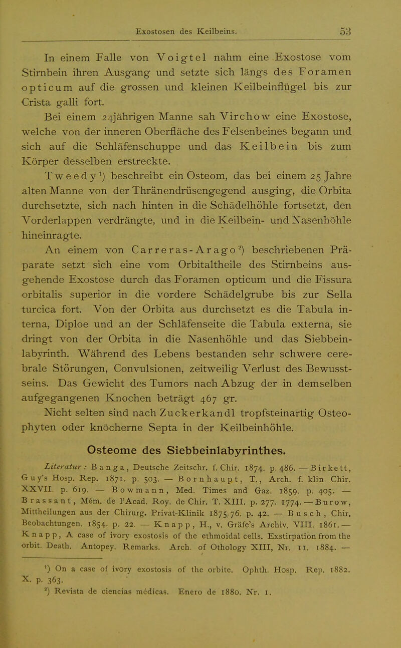 In einem Falle von Voigtei nahm eine Exostose vom Stirnbein ihren Ausgang und setzte sich längs des Foramen opticum auf die grossen und kleinen Keilbeinflügel bis zur Crista galli fort. Bei einem 24jährigen Manne sah Virchow eine Exostose, welche von der inneren Oberfläche des Felsenbeines begann und sich auf die Schläfenschuppe und das Keilbein bis zum Körper desselben erstreckte. Tweedy1) beschreibt ein Osteom, das bei einem 25 Jahre alten Manne von der Thränendrüsengegend ausging, die Orbita durchsetzte, sich nach hinten in die Schädelhöhle fortsetzt, den Vorderlappen verdrängte, und in die Keilbein- und Nasenhöhle hineinragte. An einem von Carreras-Aragos) beschriebenen Prä- parate setzt sich eine vom Orbitaitheile des Stirnbeins aus- gehende Exostose durch das Foramen opticum und die Fissura orbitalis superior in die vordere Schädelgrube bis zur Sella turcica fort. Von der Orbita aus durchsetzt es die Tabula in- terna, Diploe und an der Schläfenseite die Tabula externa, sie dringt von der Orbita in die Nasenhöhle und das Siebbein- labyrinth. Während des Lebens bestanden sehr schwere cere- brale Störungen, Convulsionen, zeitweilig Verlust des Bewusst- seins. Das Gewicht des Tumors nach Abzug der in demselben aufgegangenen Knochen beträgt 467 gr. Nicht selten sind nach Zuckerkandl tropfsteinartig Osteo- phyten oder knöcherne Septa in der Keilbeinhöhle. Osteome des Siebbeinlabyrinthes. Literatur: Banga, Deutsche Zeitschr. f. Chir. 1874. p. 486.—Birkett, Guy's Hosp. Rep. 1871. p. 503. — Bornhaupt, T., Arch. f. klin. Chir. XXVII. p. 619. — Bowmann, Med. Times and Gaz. 1859. p. 405. — Brassant, Mem. de l'Acad. Roy. de Chir. T. XIII. p. 277. 1774.— Büro w, Mittheilungen aus der Chirurg. Privat-Klinik 1875,76. p. 42. — Busch, Chir. Beobachtungen. 1854. p. 22. — Knapp, H., v. Gräfe's Archiv. VIII. 1861.— Knapp, A case of ivory exostosis of the ethmoidal cells. Exstirpation from the orbit. Death. Antopey. Remarks. Arch. of Othology XIII, Nr. Ii. 1884. — ') On a case of ivory exostosis of the orbite. Ophth. Hosp. Rep. 1882. X. p. 363. *) Revista de ciencias nnidicas. Enero de 1880. Nr. 1.