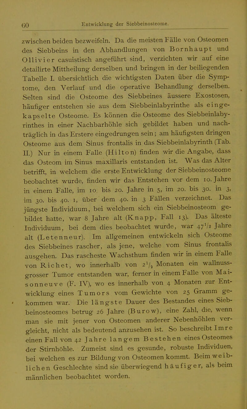 (}0 Entwicklung der Siebbeinosteome. zwischen beiden bezweifeln. Da die meisten Fälle von Osteomen des Siebbeins in den Abhandlungen von Bornhaupt und Olli vi er casuistisch angeführt sind, verzichten wir auf eine detailirte Mittheilung derselben und bringen in der beiliegenden Tabelle I. übersichtlich die wichtigsten Daten über die Symp- tome, den Verlauf und die operative Behandlung derselben. Selten sind die Osteome des Siebbeines äussere Exostosen, häufiger entstehen sie aus dem Siebbeinlabyrinthe als einge- kapselte Osteome. Es können die Osteome des Siebbeinlaby- rinthes in einer Nachbarhöhle sich gebildet haben und nach- träglich in das Erstere eingedrungen sein; am häufigsten dringen Osteome aus dem Sinus frontalis in das Siebbeinlabyrinth (Tab. II.) Nur in einem Falle (Hilton) finden wir die Angabe, dass das Osteom im Sinus maxillaris entstanden ist. Was das Alter betrifft, in welchem die erste Entwicklung der Siebbeinosteome beobachtet wurde, finden wir das Entstehen vor dem 10. Jahre in einem Falle, im 10. bis 20. Jahre in 5, im 20. bis 30. in 3, im 30. bis 40. 1, über dem 40. in 3 Fällen verzeichnet. Das jüngste Individuum, bei welchem sich ein Siebbeinosteom ge- bildet hatte, war 8 Jahre alt (Knapp, Fall 13). Das älteste Individuum, bei dem dies beobachtet wurde, war 47V* Jahre alt (Letenneur). Im allgemeinen entwickeln sich Osteome des Siebbeines rascher, als jene, welche vom Sinus frontalis ausgehen. Das rascheste Wachsthum finden wir in einem Falle von Rieh et, wo innerhalb von 2lj2 Monaten ein wallnuss- grosser Tumor entstanden war, ferner in einem Falle von Mai- sonneuve (F. IV), wo es innerhalb von 4 Monaten zur Ent- wicklung eines Tumors vom Gewichte von 25 Gramm ge- kommen war. Die längste Dauer des Bestandes eines Sieb- beinosteomes betrug 26 Jahre (Burow), eine Zahl, die, wenn man sie mit jener von Osteomen anderer Nebenhöhlen ver- gleicht, nicht als bedeutend anzusehen ist. So beschreibt Imre einen Fall von 42 Jahre langem Bestehen eines Osteomes der Stirnhöhle. Zumeist sind es gesunde, robuste Individuen, bei welchen es zur Bildung von Osteomen kommt. Beim weib- lichen Geschlechte sind sie überwiegend häufiger, als beim männlichen beobachtet worden.