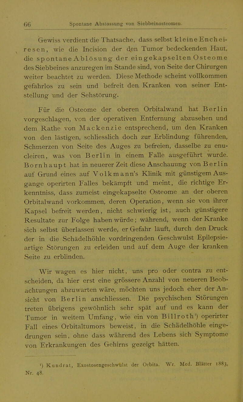 Gewiss verdient die Thatsache, dass selbst kleine Enchei- resen, wie die Incision der den Tumor bedeckenden Haut, die spontane Ablösung der ein gekapselten Osteome des Siebbeines anzuregen im Stande sind, von Seite der Chirurgen weiter beachtet zu werden. Diese Methode scheint vollkommen gefahrlos zu sein und befreit den Kranken von seiner Ent- stellung und der Sehstörung. Für die Osteome der oberen Orbitalwand hat Berlin vorgeschlagen, von der operativen Entfernung abzusehen und dem Rathe von Mackenzie entsprechend, um den Kranken von den lästigen, schliesslich doch zur Erblindung führenden, Schmerzen von Seite des Auges zu befreien, dasselbe zu enu- cleiren, was von Berlin in einem Falle ausgeführt wurde. Bornhaupt hat in neuerer Zeit diese Anschauung von Berlin auf Grund eines auf Volkmann's Klinik mit günstigem Aus- gange operirten Falles bekämpft und meint, die richtige Er- kenntniss, dass zumeist eingekapselte Osteome an der oberen Orbitalwand vorkommen, deren Operation, wenn sie von ihrer Kapsel befreit werden, nicht schwierig ist, auch günstigere Resultate zur Folge haben würde; während, wenn der Kranke sich selbst überlassen werde, er Gefahr läuft, durch den Druck der in die Schädelhöhle vordringenden Geschwulst Epilepsie- artige Störungen zu erleiden und auf dem Auge der kranken Seite zu erblinden. Wir wagen es hier nicht, uns pro oder contra zu ent- scheiden, da hier erst eine grössere Anzahl von neueren Beob- achtungen abzuwarten wäre, möchten uns jedoch eher der An- sicht von Berlin anschliessen. Die psychischen Störungen treten übrigens gewöhnlich sehr spät auf und es kann der Tumor in weitem Umfang, wie ein von Billroth') operirter Fall eines Orbitaltumors beweist, in die Schädelhöhle einge- drungen sein, ohne dass während des Lebens sich Symptome von Erkrankungen des Gehirns gezeigt hätten. l) Kundrat, Exostosengesclwulst der Orbita. Wr, Med. Blätter 1883, Nr. 48.