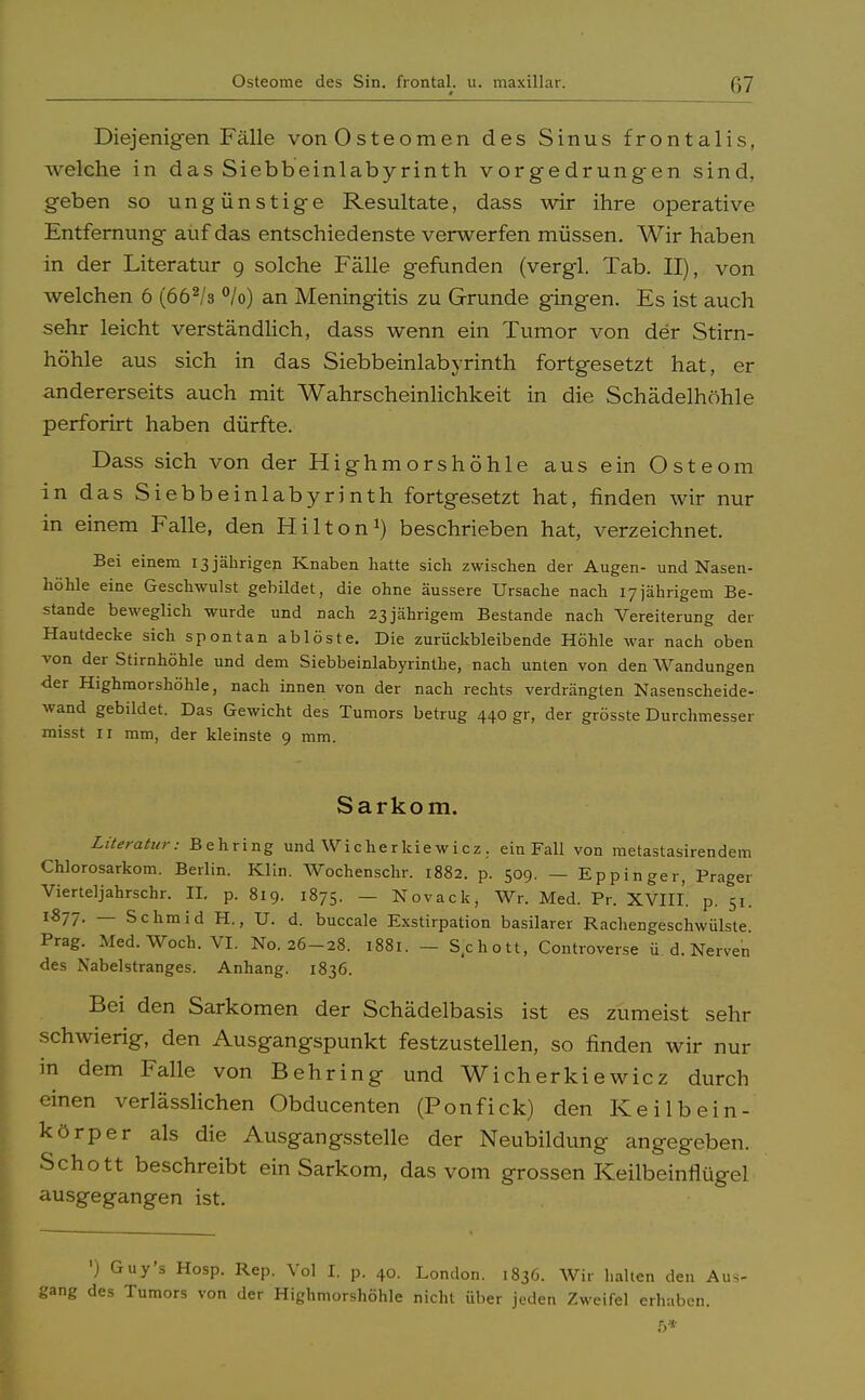 Diejenigen Fälle von Osteomen des Sinus frontalis, welche in das Siebbeinlabyrinth vorgedrungen sind, geben so ungünstige Resultate, dass wir ihre operative Entfernung auf das entschiedenste verwerfen müssen. Wir haben in der Literatur 9 solche Fälle gefunden (vergl. Tab. II), von welchen 6 (662/3 °/o) an Meningitis zu Grunde gingen. Es ist auch sehr leicht verständlich, dass wenn ein Tumor von der Stirn- höhle aus sich in das Siebbeinlabyrinth fortgesetzt hat, er andererseits auch mit Wahrscheinlichkeit in die Schädelhöhle perforirt haben dürfte. Dass sich von der Highmorshöhle aus ein Osteom in das Siebbeinlabyrinth fortgesetzt hat, finden wir nur in einem Falle, den Hilton1) beschrieben hat, verzeichnet. Bei einem 13 jährigen Knaben hatte sich zwischen der Augen- und Nasen- höhle eine Geschwulst gebildet, die ohne äussere Ursache nach 17jährigem Be- stände beweglich wurde und nach 23jährigem Bestände nach Vereiterung der Hautdecke sich spontan ablöste. Die zurückbleibende Höhle war nach oben von der Stirnhöhle und dem Siebbeinlabyrinthe, nach unten von den Wandungen -der Highmorshöhle, nach innen von der nach rechts verdrängten Nasenscheide- wand gebildet. Das Gewicht des Tumors betrug 440 gr, der grösste Durchmesser misst 11 mm, der kleinste 9 mm. Sarkom. Literatur: Behring und Wicherkie wicz . ein Fall von metastasirendem Chlorosarkom. Berlin. Klin. Wochenschr. 1882. p. 509. — Eppinger, Prager Vierteljahrschr. II. p. 819. 1875. — Novack, Wr. Med. Pr. XVIII. p. 51. l877- — Schmid H., U. d. buccale Exstirpation basilarer Rachengeschwülste. Prag. Med. Woch. VI. No. 26-28. 1881. — Schott, Controverse ü d. Nerven des Nabelstranges. Anhang. 1836. Bei den Sarkomen der Schädelbasis ist es zumeist sehr schwierig, den Ausgangspunkt festzustellen, so finden wir nur in dem Falle von Behring und Wicherkiewicz durch einen verlässlichen Obducenten (Ponfick) den Keilbein- körper als die Ausgangsstelle der Neubildung angegeben. Schott beschreibt ein Sarkom, das vom grossen Keilbeinflügel ausgegangen ist. ') Guy's Hosp. Rep. Vol I. p. 40. London. 1836. Wir halten den Aus- gang des Tumors von der Highmorshöhle nicht über jeden Zweifel erhaben. ß*