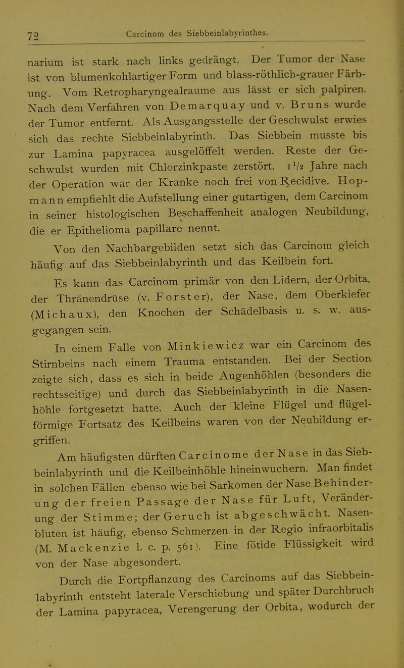 narium ist stark nach links gedrängt. Der Tumor der Nase ist von blumenkohlartiger Form und blass-röthlich-grauer Färb- ung. Vom Retropharyngealraume aus lässt er sich palpiren. Nach dem Verfahren von Demarquay und v. Bruns wurde der Tumor entfernt. Als Ausgangsstelle der Geschwulst erwies sich das rechte Siebbeinlabyrinth. Das Siebbein musste bis zur Lamina papyracea ausgelöffelt werden. Reste der Ge- schwulst wurden mit Chlorzinkpaste zerstört. 1V2 Jahre nach der Operation war der Kranke noch frei von Recidive. Hop- m ann empfiehlt die Aufstellung einer gutartigen, dem Carcinom in seiner histologischen Beschaffenheit analogen Neubildung, die er Epithelioma papilläre nennt. Von den Nachbargebilden setzt sich das Carcinom gleich häufig auf das Siebbeinlabyrinth und das Keilbein fort. Es kann das Carcinom primär von den Lidern, der Orbita, der Thränendrüse (v. Forst er), der Nase, dem Oberkiefer (Michaux), den Knochen der Schädelbasis u. s. w. aus- gegangen sein. In einem Falle von Minkiewicz war ein Carcinom des Stirnbeins nach einem Trauma entstanden. Bei der Section zeigte sich, dass es sich in beide Augenhöhlen (besonders die rechtsseitige) und durch das Siebbeinlabyrinth in die Nasen- höhle fortgesetzt hatte. Auch der kleine Flügel und flügei- förmige Fortsatz des Keilbeins waren von der Neubildung er- griffen. Am häufigsten dürften Car ein ome der Nase in das Sieb- beinlabyrinth und die Keilbeinhöhle hinein wuchern. Man findet in solchen Fällen ebenso wie bei Sarkomen der Nase Behinder- ung der freien Passage der Nase für Luft, Veränder- ung der Stimme; der Geruch ist abgeschwächt. Nasen- bluten ist häufig, ebenso Schmerzen in der Regio infraorbitalis (M. Mackenzie 1. c. p. 561). Eine fötide Flüssigkeit wird von der Nase abgesondert. Durch die Fortpflanzung des Carcinoms auf das Siebbein- labyrinth entsteht laterale Verschiebung und später Durchbruch der Lamina papyracea, Verengerung der Orbita, wodurch der