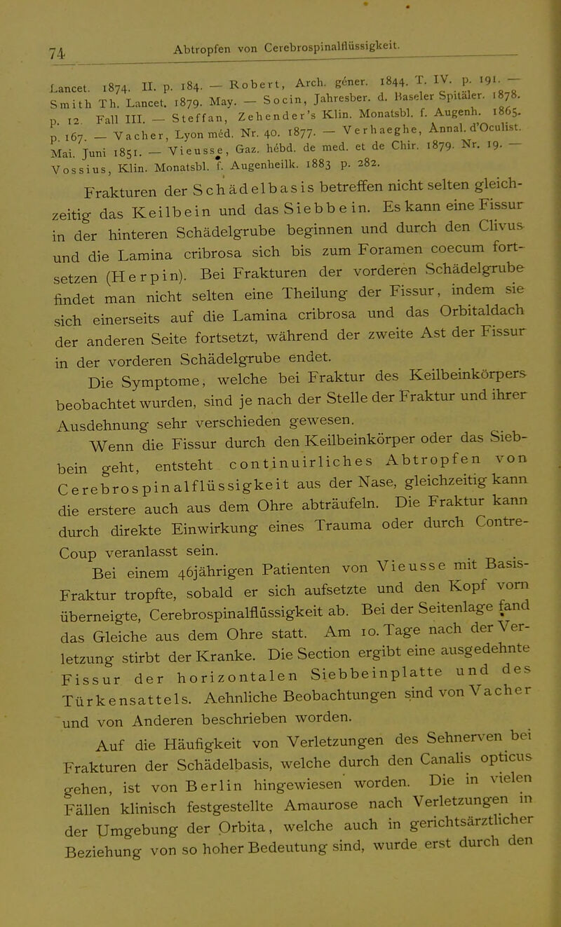 Abtropfen von Cerebrospinalflüssigkeit Lancet. 1874. tt p. 184. - Robert, Arch. gener. 1844. W. P. 19.- Smith Th. Lancet. .879. May. - Socin, Jahresber. d. Baseler Spitäler. .878. p 12 Fall III. - Steffan, Zehender's Klin. Monatsbl. f. Augenh. 1865. p 167 - Vacher, Lyon med. Nr. 40. 1877. - Verhaeghe, Annal. d'Oculist. Mai. Juni 1851. - Vieusse, Gaz. hdbd. de med. et de Chir. 1879. Nr. 19. - Vossins, Klin. Monatsbl. f. Augenheilk. 1883 p. 282. Frakturen der S c h ä d e 1 b a s i s betreffen nicht selten gleich- zeitig das Keilbein und das Siebbein. Es kann eine Fissur in der hinteren Schädelgrube beginnen und durch den Clivus und die Lamina cribrosa sich bis zum Foramen coecum fort- setzen (Herpin). Bei Frakturen der vorderen Schädelgrube findet man nicht selten eine Theilung der Fissur, indem sie sich einerseits auf die Lamina cribrosa und das Orbitaldach der anderen Seite fortsetzt, während der zweite Ast der Fissur in der vorderen Schädelgrube endet. Die Symptome, welche bei Fraktur des Keilbeinkörpers beobachtet wurden, sind je nach der Stelle der Fraktur und ihrer Ausdehnung sehr verschieden gewesen. Wenn die Fissur durch den Keilbeinkörper oder das Sieb- bein geht, entsteht continuirliches Abtropfen von Cerebrospinalflüssigkeit aus der Nase, gleichzeitig kann die erstere auch aus dem Ohre abträufeln. Die Fraktur kann durch direkte Einwirkung eines Trauma oder durch Contre- Coup veranlasst sein. Bei einem 46jährigen Patienten von Vieusse mit Basis- Fraktur tropfte, sobald er sich aufsetzte und den Kopf vorn überneigte, Cerebrospinalflüssigkeit ab. Bei der Seitenlage fand das Gleiche aus dem Ohre statt. Am 10. Tage nach der Ver- letzung stirbt der Kranke. Die Section ergibt eine ausgedehnte Fissur der horizontalen Siebbeinplatte und des Türkensattels. Aehnliche Beobachtungen sind von Vacher und von Anderen beschrieben worden. Auf die Häufigkeit von Verletzungen des Sehnerven bei Frakturen der Schädelbasis, welche durch den Canalis opticus gehen, ist von Berlin hingewiesen' worden. Die in vielen Fällen klinisch festgestellte Amaurose nach Verletzungen in der Umgebung der Orbita, welche auch in gerichtsärzthcher Beziehung von so hoher Bedeutung sind, wurde erst durch den