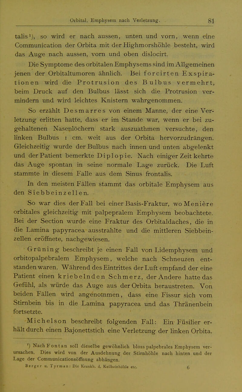 talis1), so wird er nach aussen, unten und vorn, wenn eine Communication der Orbita mit der Highmorshöhle besteht, wird das Auge nach aussen, vorn und oben dislocirt. Die Symptome des orbitalen Emphysems sind im Allgemeinen jenen der Orbitaltumoren ähnlich. Bei forcirten Exspira- tionen wird die Protrusion des Bulbus vermehrt, beim Druck auf den Bulbus lässt sich die Protrusion ver- mindern und wird leichtes Knistern wahrgenommen. So erzählt Desmarres von einem Manne, der eine Ver- letzung erlitten hatte, dass er im Stande war, wenn er bei zu- gehaltenen Nasenlöchern stark auszuathmen versuchte, den linken Bulbus i cm. weit aus der Orbita hervorzudrängen. Gleichzeitig wurde der Bulbus nach innen und unten abgelenkt und der Patient bemerkte Dipl opie. Nach einiger Zeit kehrte das Auge spontan in seine normale Lage zurück. Die Luft stammte in diesem Falle aus dem Sinus frontalis. In den meisten Fällen stammt das orbitale Emphysem aus den Siebbeinzellen. - So war dies der Fall bei einer Basis-Fraktur, woMeniere orbitales gleichzeitig mit palpepralem Emphysem beobachtete. Bei der Section wurde eine Fraktur des Orbitaldaches, die in die Lamina papyracea ausstrahlte und die mittleren Siebbein- zellen eröffnete, nachgewiesen. Grüning beschreibt je einen Fall von Lidemphysem und orbitopalpebralem Emphysem, welche nach Schneuzen ent- standen waren. Während des Eintrittes der Luft empfand der eine Patient einen kriebelnden Schmerz, der Andere hatte das Gefühl, als würde das Auge aus der Orbita heraustreten. Von beiden Fällen wird angenommen, dass eine Fissur sich vom Stirnbein bis in die Lamina papyracea und das Thränenbein fortsetzte. Michels o n beschreibt folgenden Fall: Ein Füsilier er- hält durch einen Bajonettstich eine Verletzung der linken Orbita. ') NachFontan soll dieselbe gewöhnlich bloss palpebrales Emphysem ver- ursachen. Dies -wird von der Ausdehnung der Stirnhöhle nach hinten und der Lage der Communicationsöffnung abhängen. Berger u. Tyrman: Die Krankh. d. Kcilbeinhöble etc. (,