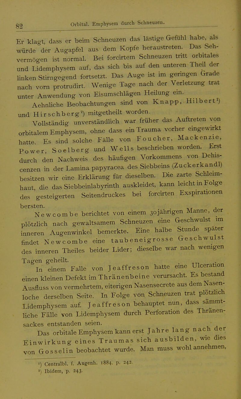 Er klagt, dass er beim Schneuzen das lästige Gefühl habe, als würde der Augapfel aus dem Kopfe heraustreten. Das Seh- vermögen ist normal. Bei forcirtem Schneuzen tritt orbitales und Lidemphysem auf, das sich bis auf den unteren Theil der linken Stirngegend fortsetzt. Das Auge ist im geringen Grade nach vorn protrudirt. Wenige Tage nach der Verletzung trat unter Anwendung von Eisumschlägen Heilung ein. Aehnliche Beobachtungen sind von Knapp, Hilbert1) und Hirschberg) mitgetheilt worden. Vollständig unverständlich war früher das Auftreten von orbitalem Emphysem, ohne dass ein Trauma vorher eingewirkt hatte Es sind solche Fälle von Foucher, Mackenzie, Power, Soelberg und Wells beschrieben worden. Erst durch den Nachweis des häufigen Vorkommens von Dehis- cenzen in der Lamina papyracea des Siebbeins (Zuckerkandl) besitzen wir eine Erklärung für dieselben. Die zarte Schleim- haut die das Siebbeinlabyrinth auskleidet, kann leicht m Folge des gesteigerten Seitendruckes bei forcirten Exspirationen bersten. Newcombe berichtet von einem 30jährigen Manne, der plötzlich nach gewaltsamem Schneuzen eine Geschwulst im inneren Augenwinkel bemerkte. Eine halbe Stunde später findet Newcombe eine taub eneigrosse Geschwulst des inneren Theiles beider Lider; dieselbe war nach wenigen Tagen geheilt. In einem Falle von Jeaffreson hatte eine Ulceration einen kleinen Defekt im Thränenbeine verursacht. Es bestand Ausfluss von vermehrtem, eiterigen Nasensecrete aus dem Nasen- loche derselben Seite. In Folge von Schneuzen trat plötzlich Lidemphysem auf. Jeaffreson behauptet nun, dass sammt- liche Fälle von Lidemphysem durch Perforation des Thranen- sackes entstanden seien. Das orbitale Emphysem kann erst Jahre lang nach der Einwirkung eines Traumas sich ausbilden, wie dies von Gosselin beobachtet wurde. Man muss wohl annehmen. ') Centralbl. f. Augenh. 1884. p. 242. 2) Ibidem, p. 243.