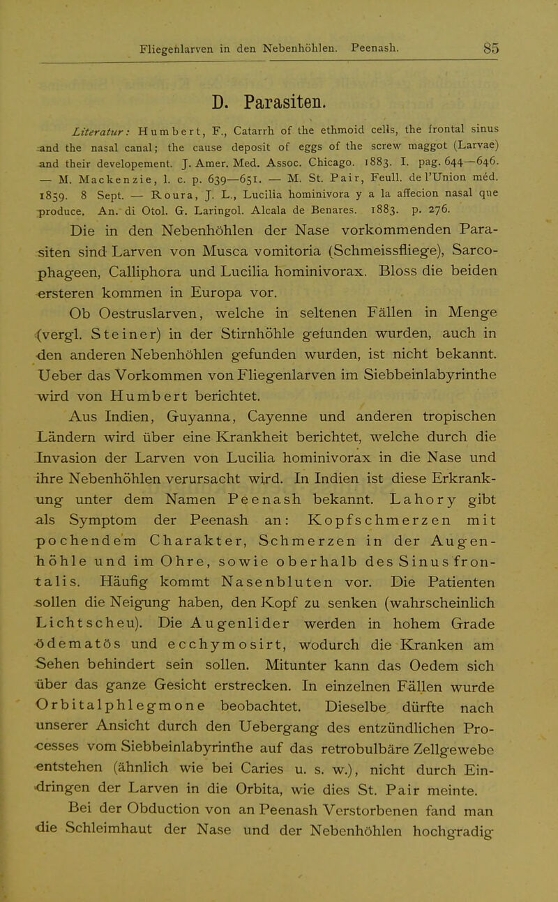 Fliegenlarven in den Nebenhöhlen. Peenash. D. Parasiten. Literatur: Humbert, F., Catarrh of the ethmoid cells, the frontal sinus 4ind the nasal canal; the cause deposit of eggs of the screw maggot (Larvae) and their developement. J. Amer. Med. Assoc. Chicago. 1883. I. pag. 644—646. — M. Mackenzie, 1. c. p. 639—651. — M. St. Pair, Feull. de l'Union med. 1859. 8 Sept. — Roura, J. L., Lucilia hominivora y a la affecion nasal que produce. An. di Otol. G. Laringol. Alcala de Benares. 1883. p. 276. Die in den Nebenhöhlen der Nase vorkommenden Para- siten sind Larven von Musca vomitoria (Schmeissfliege), Sarco- phageen, Calliphora und Lucilia hominivorax. Bloss die beiden ersteren kommen in Europa vor. Ob Oestruslarven, welche in seltenen Fällen in Menge (vergl. Steiner) in der Stirnhöhle gefunden wurden, auch in •den anderen Nebenhöhlen gefunden wurden, ist nicht bekannt. Ueber das Vorkommen von Fliegenlarven im Siebbeinlabyrinthe wird von Humbert berichtet. Aus Indien, Guyanna, Cayenne und anderen tropischen Ländern wird über eine Krankheit berichtet, welche durch die Invasion der Larven von Lucilia hominivorax in die Nase und ihre Nebenhöhlen verursacht wird. In Indien ist diese Erkrank- ung unter dem Namen Peenash bekannt. Lahory gibt als Symptom der Peenash an: Kopfschmerzen mit pochendem Charakter, Schmerzen in der Augen- höhle und im Ohre, sowie oberhalb des Sinus fron- talis. Häufig kommt Nasenbluten vor. Die Patienten sollen die Neigung haben, den Kopf zu senken (wahrscheinlich Lichtscheu). Die Augenlider werden in hohem Grade ödematös und ecchymosirt, wodurch die Kranken am Sehen behindert sein sollen. Mitunter kann das Oedem sich über das ganze Gesicht erstrecken. In einzelnen Fällen wurde Orbitalphlegmone beobachtet. Dieselbe dürfte nach unserer Ansicht durch den Uebergang des entzündlichen Pro- zesses vom Siebbeinlabyrinthe auf das retrobulbäre Zellgewebe entstehen (ähnlich wie bei Caries u. s. w.), nicht durch Ein- dringen der Larven in die Orbita, wie dies St. Pair meinte. Bei der Obduction von an Peenash Verstorbenen fand man die Schleimhaut der Nase und der Nebenhöhlen hochgradig